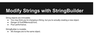 Modify Strings with StringBuilder
String objects are immutable.
● You may think you’re changing a String, but you’re actually creating a new object.
● Danger of OutOfMemoryErrors.
● Poor performance.
StringBuilder is mutable.
● All changes are to the same object.
 