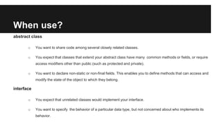 When use?
abstract class
o You want to share code among several closely related classes.
o You expect that classes that extend your abstract class have many common methods or fields, or require
access modifiers other than public (such as protected and private).
o You want to declare non-static or non-final fields. This enables you to define methods that can access and
modify the state of the object to which they belong.
interface
o You expect that unrelated classes would implement your interface.
o You want to specify the behavior of a particular data type, but not concerned about who implements its
behavior.
 