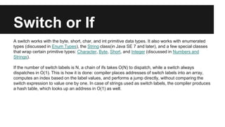 Switch or If
A switch works with the byte, short, char, and int primitive data types. It also works with enumerated
types (discussed in Enum Types), the String class(in Java SE 7 and later), and a few special classes
that wrap certain primitive types: Character, Byte, Short, and Integer (discussed in Numbers and
Strings).
If the number of switch labels is N, a chain of ifs takes O(N) to dispatch, while a switch always
dispatches in O(1). This is how it is done: compiler places addresses of switch labels into an array,
computes an index based on the label values, and performs a jump directly, without comparing the
switch expression to value one by one. In case of strings used as switch labels, the compiler produces
a hash table, which looks up an address in O(1) as well.
 