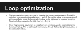 Loop optimization
● The loop can be improved even more by changing the loop to count backwards. The JVM is
optimized to compare to integers between -1 and +5. So rewriting a loop to compare against 0
will produce faster loops. So for example, the loop on the right could be changed to use the
following for loop instruction: for (int j = len-1; j >= 0; j—)
● Once the processing requirement of a loop has been completed, use the break statement to
terminate the loop. This saves the JVM from iterating through the loop doing the evaluations of
the termination criteria.
 