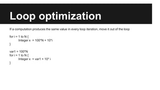 Loop optimization
If a computation produces the same value in every loop iteration, move it out of the loop
for i = 1 to N {
Integer x = 100*N + 10*i
}
var1 = 100*N
for i = 1 to N {
Integer x = var1 + 10* i
}
 