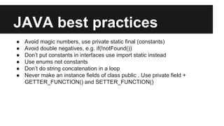 JAVA best practices
● Avoid magic numbers, use private static final (constants)
● Avoid double negatives, e.g. if(!notFound())
● Don’t put constants in interfaces use import static instead
● Use enums not constants
● Don’t do string concatenation in a loop
● Never make an instance fields of class public . Use private field +
GETTER_FUNCTION() and SETTER_FUNCTION()
 