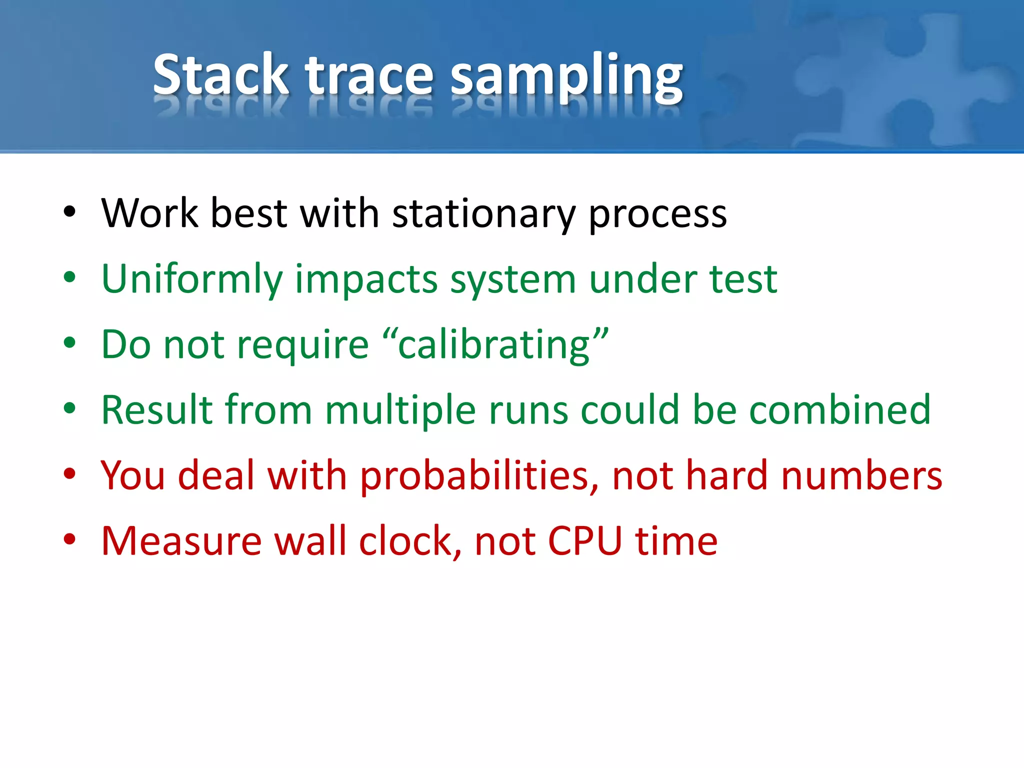 Stack trace sampling
• Work best with stationary process
• Uniformly impacts system under test
• Do not require “calibrating”
• Result from multiple runs could be combined
• You deal with probabilities, not hard numbers
• Measure wall clock, not CPU time
 