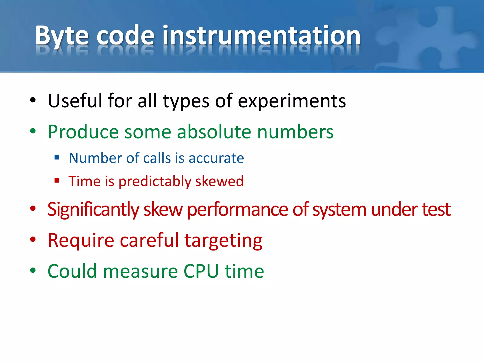 Byte code instrumentation
• Useful for all types of experiments
• Produce some absolute numbers
 Number of calls is accurate
 Time is predictably skewed
• Significantlyskewperformance ofsystemundertest
• Require careful targeting
• Could measure CPU time
 