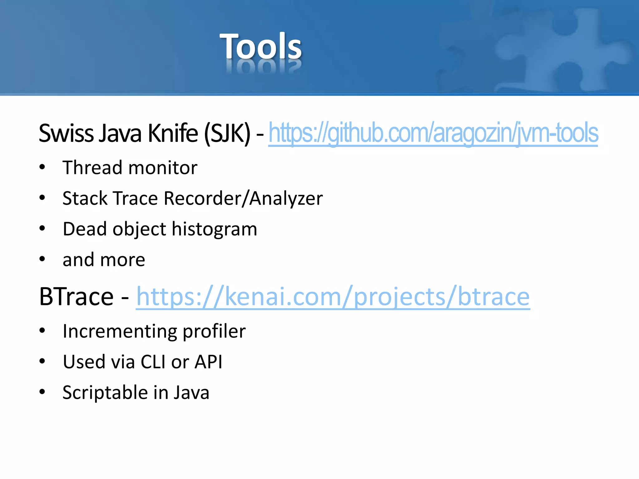 Tools
SwissJavaKnife(SJK)-https://github.com/aragozin/jvm-tools
• Thread monitor
• Stack Trace Recorder/Analyzer
• Dead object histogram
• and more
BTrace - https://kenai.com/projects/btrace
• Incrementing profiler
• Used via CLI or API
• Scriptable in Java
 