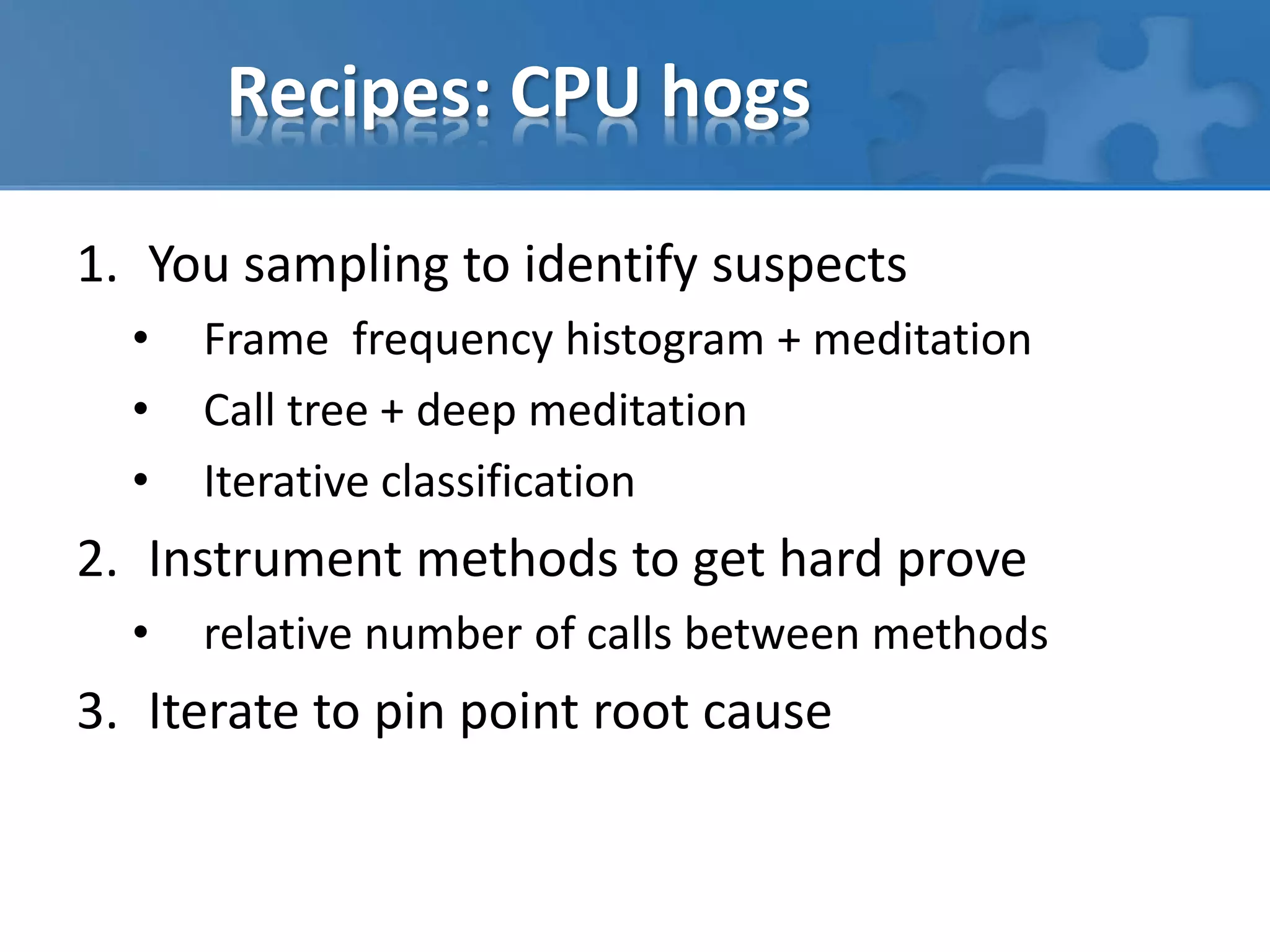 Recipes: CPU hogs
1. You sampling to identify suspects
• Frame frequency histogram + meditation
• Call tree + deep meditation
• Iterative classification
2. Instrument methods to get hard prove
• relative number of calls between methods
3. Iterate to pin point root cause
 