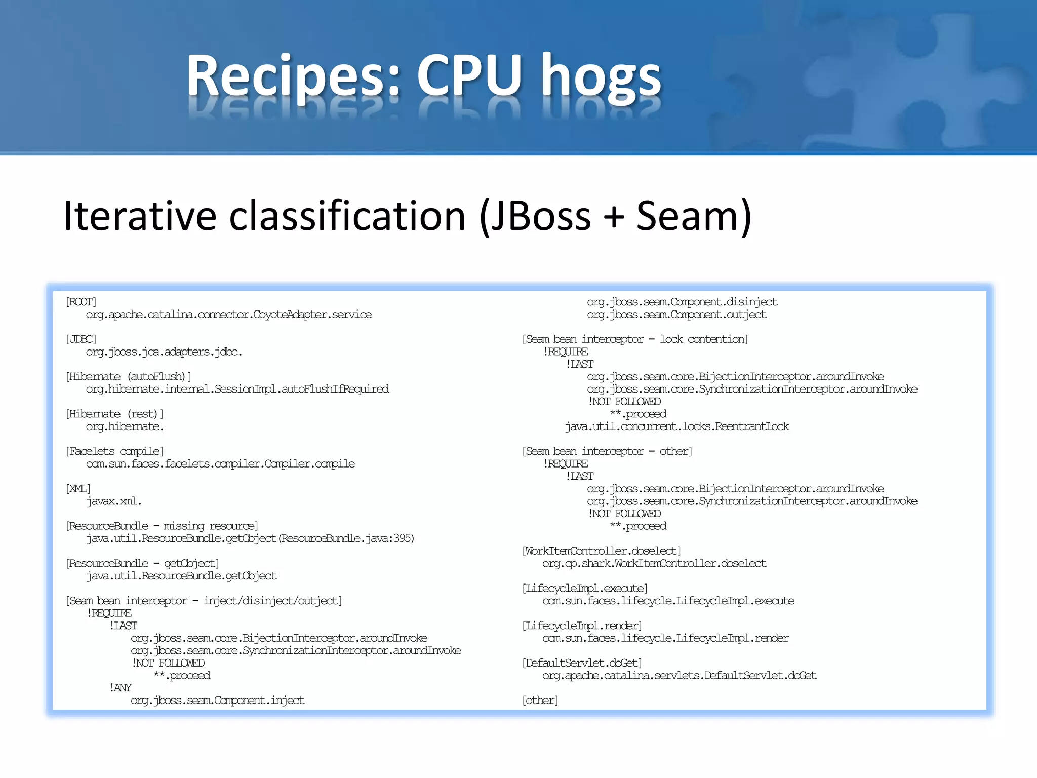 Recipes: CPU hogs
Iterative classification (JBoss + Seam)
[ROOT]
org.apache.catalina.connector.CoyoteAdapter.service
[JDBC]
org.jboss.jca.adapters.jdbc.
[Hibernate (autoFlush)]
org.hibernate.internal.SessionImpl.autoFlushIfRequired
[Hibernate (rest)]
org.hibernate.
[Facelets compile]
com.sun.faces.facelets.compiler.Compiler.compile
[XML]
javax.xml.
[ResourceBundle - missing resource]
java.util.ResourceBundle.getObject(ResourceBundle.java:395)
[ResourceBundle - getObject]
java.util.ResourceBundle.getObject
[Seam bean interceptor - inject/disinject/outject]
!REQUIRE
!LAST
org.jboss.seam.core.BijectionInterceptor.aroundInvoke
org.jboss.seam.core.SynchronizationInterceptor.aroundInvoke
!NOT FOLLOWED
**.proceed
!ANY
org.jboss.seam.Component.inject
org.jboss.seam.Component.disinject
org.jboss.seam.Component.outject
[Seam bean interceptor - lock contention]
!REQUIRE
!LAST
org.jboss.seam.core.BijectionInterceptor.aroundInvoke
org.jboss.seam.core.SynchronizationInterceptor.aroundInvoke
!NOT FOLLOWED
**.proceed
java.util.concurrent.locks.ReentrantLock
[Seam bean interceptor - other]
!REQUIRE
!LAST
org.jboss.seam.core.BijectionInterceptor.aroundInvoke
org.jboss.seam.core.SynchronizationInterceptor.aroundInvoke
!NOT FOLLOWED
**.proceed
[WorkItemController.doselect]
org.cp.shark.WorkItemController.doselect
[LifecycleImpl.execute]
com.sun.faces.lifecycle.LifecycleImpl.execute
[LifecycleImpl.render]
com.sun.faces.lifecycle.LifecycleImpl.render
[DefaultServlet.doGet]
org.apache.catalina.servlets.DefaultServlet.doGet
[other]
 