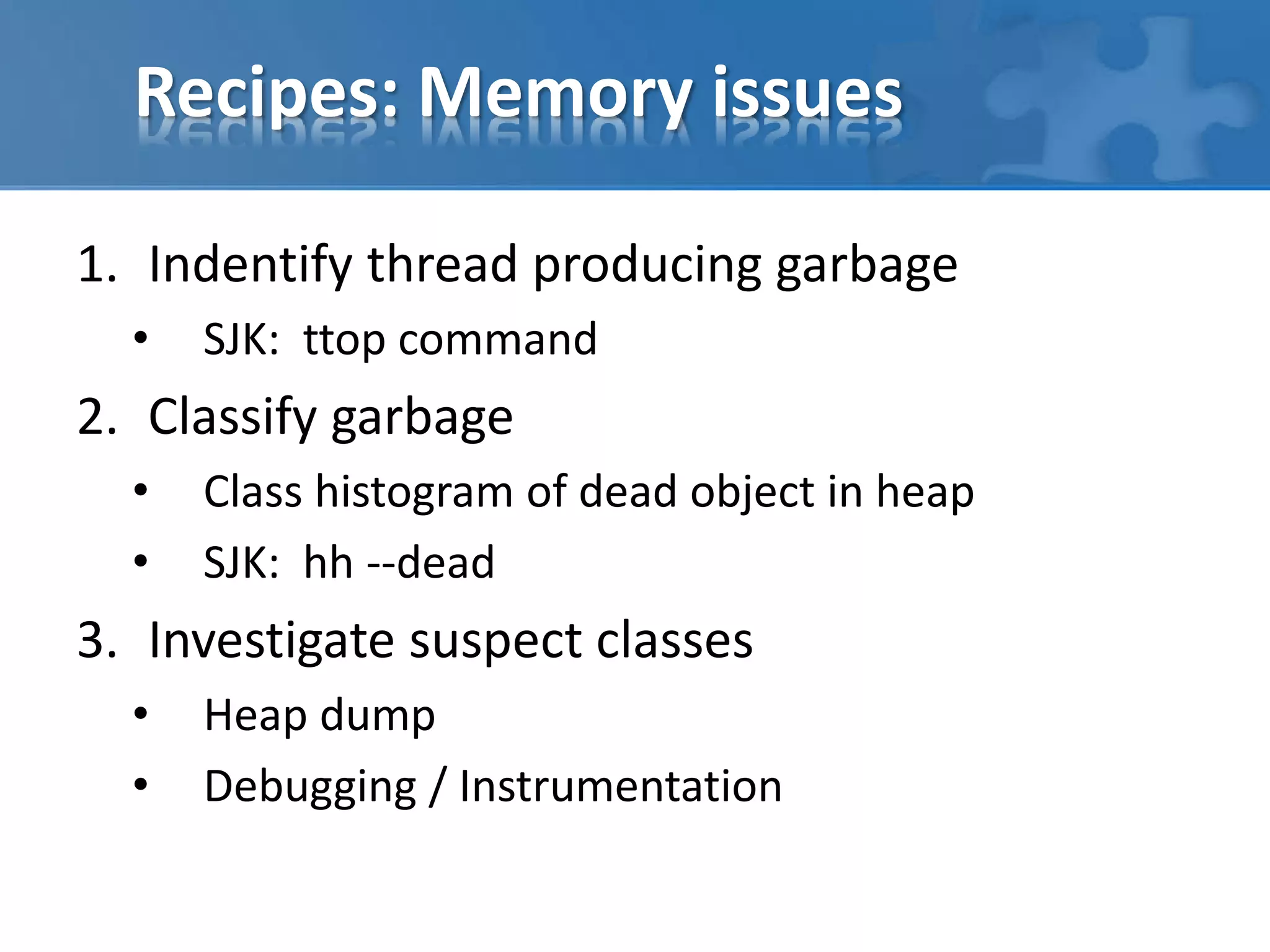 Recipes: Memory issues
1. Indentify thread producing garbage
• SJK: ttop command
2. Classify garbage
• Class histogram of dead object in heap
• SJK: hh --dead
3. Investigate suspect classes
• Heap dump
• Debugging / Instrumentation
 