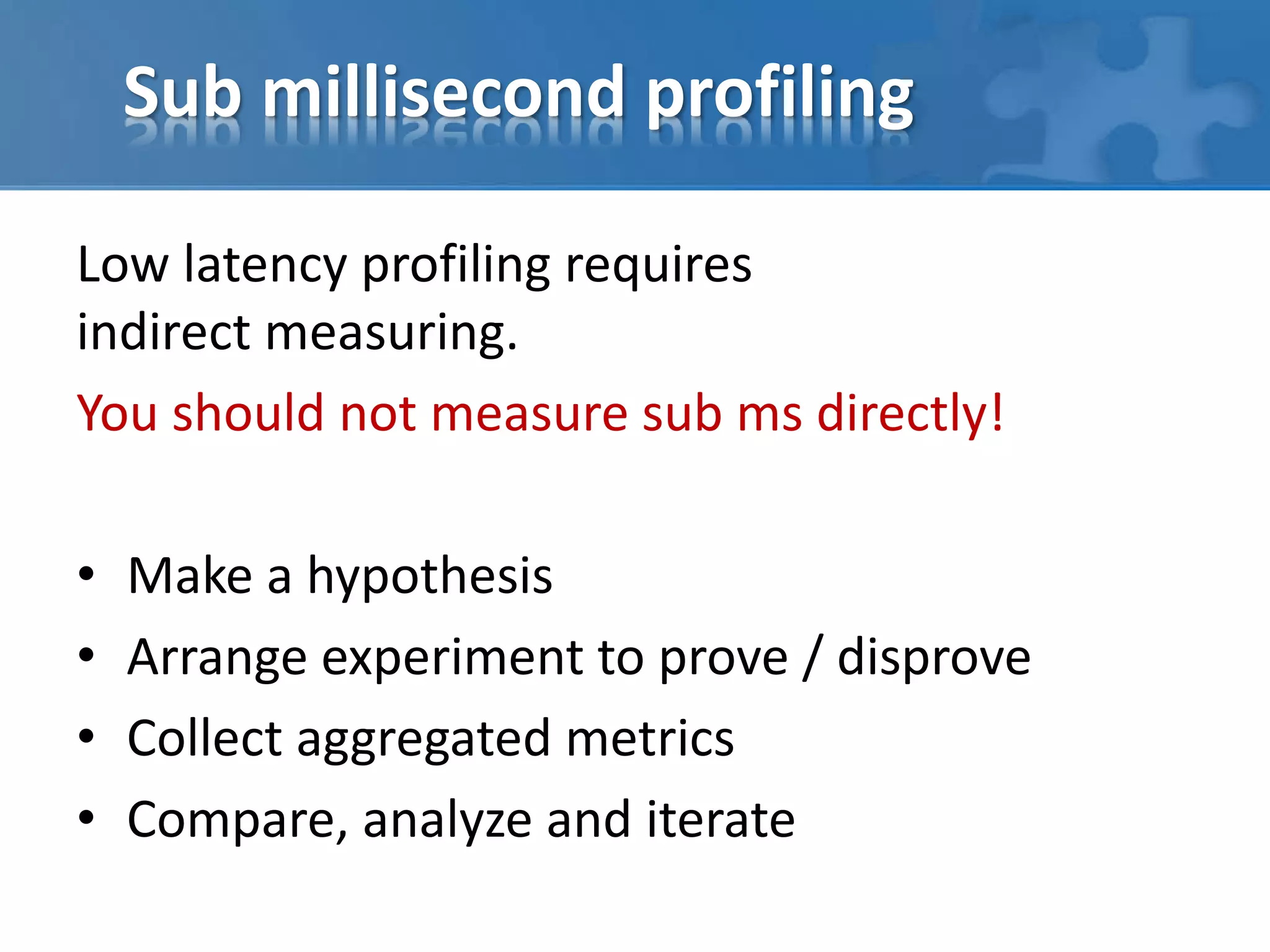 Sub millisecond profiling
Low latency profiling requires
indirect measuring.
You should not measure sub ms directly!
• Make a hypothesis
• Arrange experiment to prove / disprove
• Collect aggregated metrics
• Compare, analyze and iterate
 