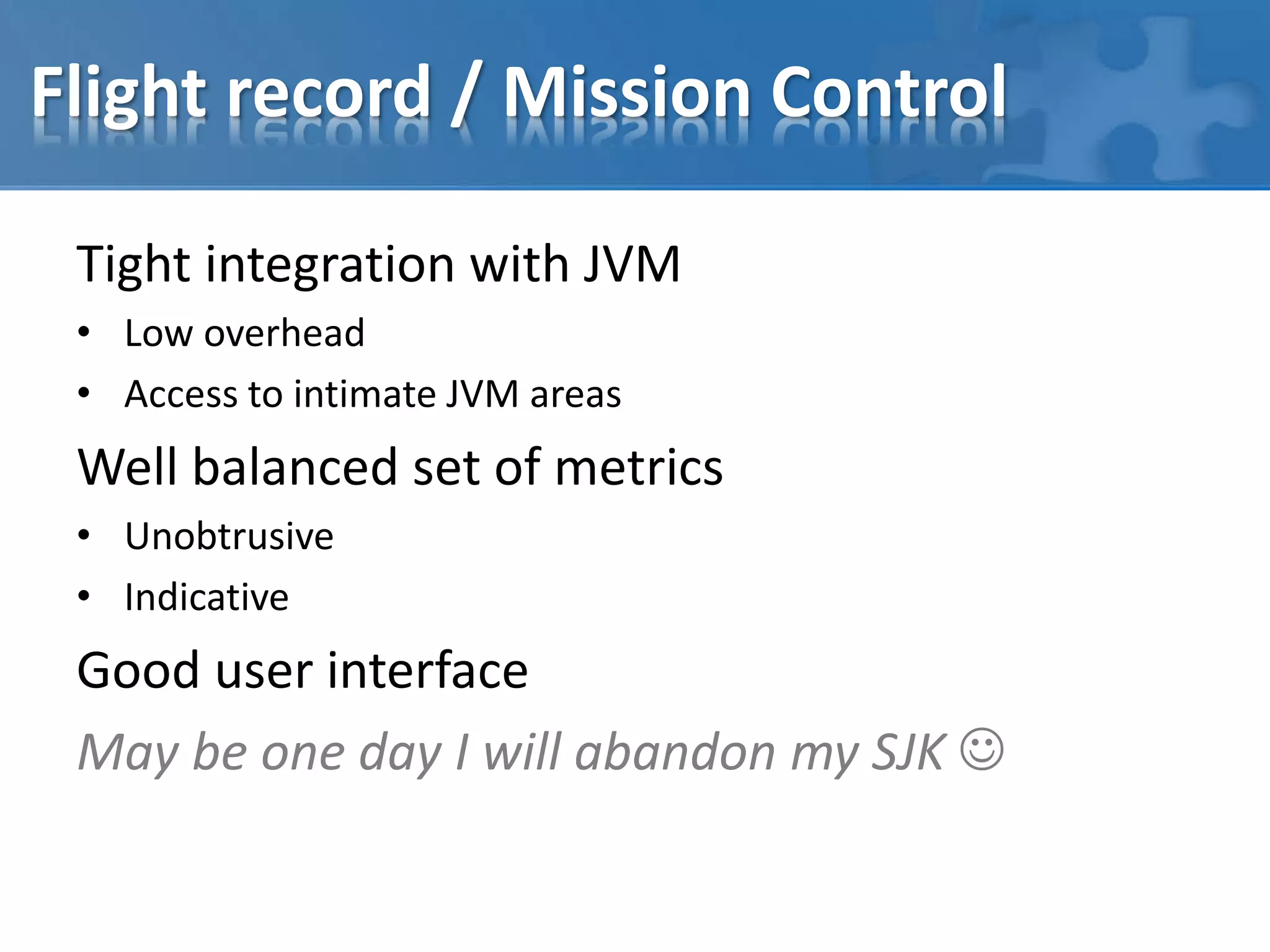 Flight record / Mission Control
Tight integration with JVM
• Low overhead
• Access to intimate JVM areas
Well balanced set of metrics
• Unobtrusive
• Indicative
Good user interface
May be one day I will abandon my SJK 
 