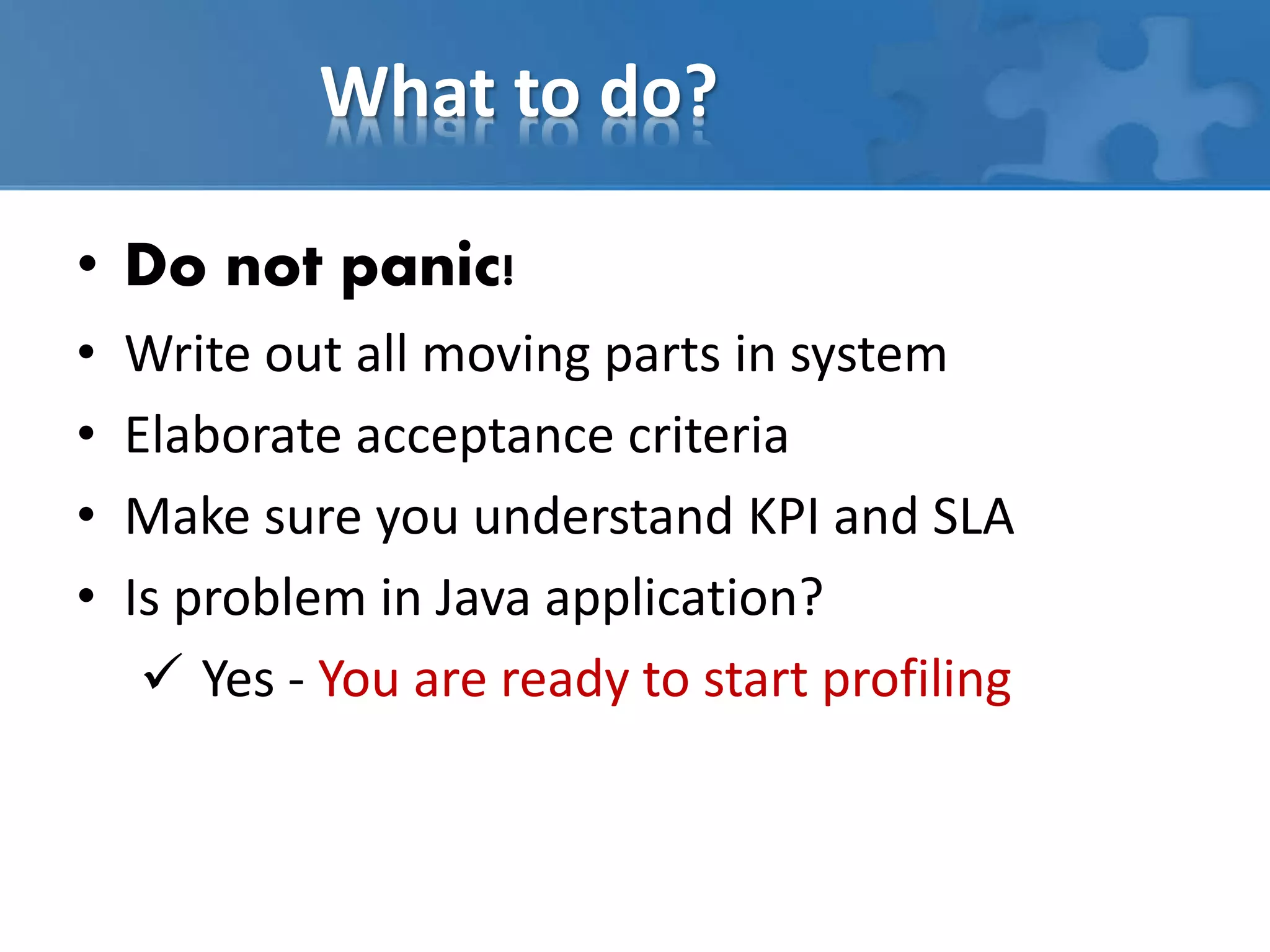 What to do?
• Do not panic!
• Write out all moving parts in system
• Elaborate acceptance criteria
• Make sure you understand KPI and SLA
• Is problem in Java application?
 Yes - You are ready to start profiling
 