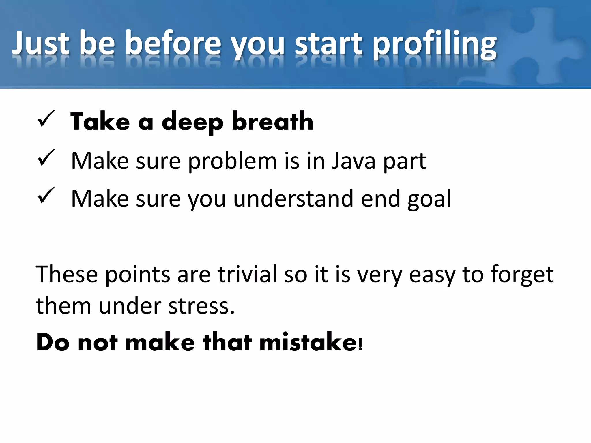 Just be before you start profiling
 Take a deep breath
 Make sure problem is in Java part
 Make sure you understand end goal
These points are trivial so it is very easy to forget
them under stress.
Do not make that mistake!
 