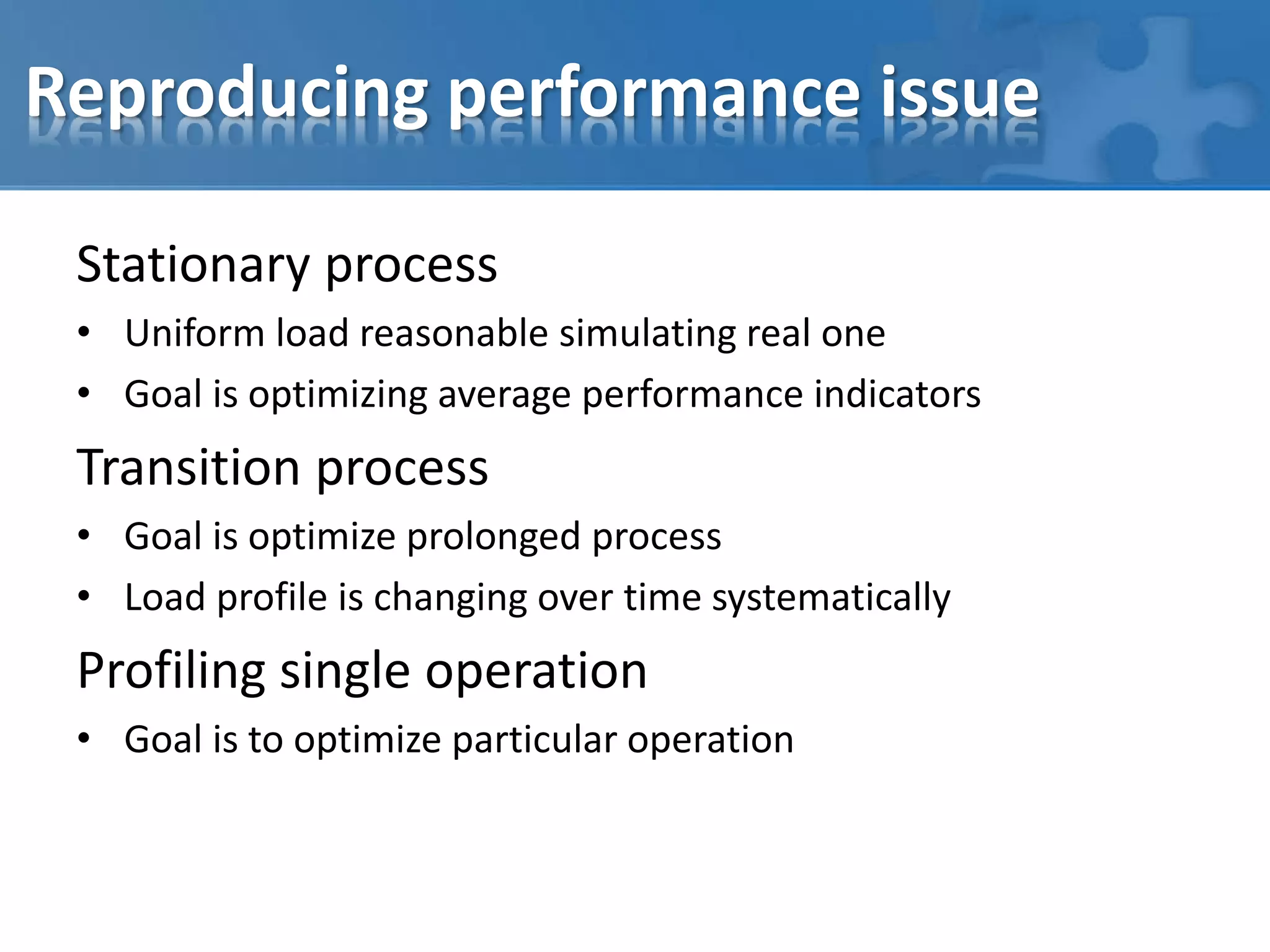 Reproducing performance issue
Stationary process
• Uniform load reasonable simulating real one
• Goal is optimizing average performance indicators
Transition process
• Goal is optimize prolonged process
• Load profile is changing over time systematically
Profiling single operation
• Goal is to optimize particular operation
 