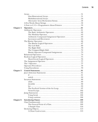 CompRef_2010 / Java The Complete Reference, Ninth Edition /Schildt / 007180 855-8
CompRef_2010 / Java The Complete Reference, Ninth Edition /Schildt / 007180 855-8
Contents  
ix
Arrays . . . . . . . . . . . . . . . . . . . . . . . . . . . . . . . . . . . . . . . . . . . . . . . . . . . . . . 51
One-Dimensional Arrays  . . . . . . . . . . . . . . . . . . . . . . . . . . . . . . . . . . 51
Multidimensional Arrays  . . . . . . . . . . . . . . . . . . . . . . . . . . . . . . . . . . 54
Alternative Array Declaration Syntax  . . . . . . . . . . . . . . . . . . . . . . . . 58
A Few Words About Strings  . . . . . . . . . . . . . . . . . . . . . . . . . . . . . . . . . . . . 58
A Note to C/C++ Programmers About Pointers . . . . . . . . . . . . . . . . . . . . 59
Chapter 4 Operators . . . . . . . . . . . . . . . . . . . . . . . . . . . . . . . . . . . . . . . . . . . . . . . . 61
Arithmetic Operators . . . . . . . . . . . . . . . . . . . . . . . . . . . . . . . . . . . . . . . . . 61
The Basic Arithmetic Operators . . . . . . . . . . . . . . . . . . . . . . . . . . . . 62
The Modulus Operator  . . . . . . . . . . . . . . . . . . . . . . . . . . . . . . . . . . . 63
Arithmetic Compound Assignment Operators . . . . . . . . . . . . . . . . . 63
Increment and Decrement . . . . . . . . . . . . . . . . . . . . . . . . . . . . . . . . 64
The Bitwise Operators  . . . . . . . . . . . . . . . . . . . . . . . . . . . . . . . . . . . . . . . . 66
The Bitwise Logical Operators . . . . . . . . . . . . . . . . . . . . . . . . . . . . . . 67
The Left Shift . . . . . . . . . . . . . . . . . . . . . . . . . . . . . . . . . . . . . . . . . . . 69
The Right Shift . . . . . . . . . . . . . . . . . . . . . . . . . . . . . . . . . . . . . . . . . . 70
The Unsigned Right Shift  . . . . . . . . . . . . . . . . . . . . . . . . . . . . . . . . . 72
Bitwise Operator Compound Assignments . . . . . . . . . . . . . . . . . . . . 73
Relational Operators . . . . . . . . . . . . . . . . . . . . . . . . . . . . . . . . . . . . . . . . . . 74
Boolean Logical Operators . . . . . . . . . . . . . . . . . . . . . . . . . . . . . . . . . . . . . 75
Short-Circuit Logical Operators  . . . . . . . . . . . . . . . . . . . . . . . . . . . . 76
The Assignment Operator . . . . . . . . . . . . . . . . . . . . . . . . . . . . . . . . . . . . . 77
The ? Operator . . . . . . . . . . . . . . . . . . . . . . . . . . . . . . . . . . . . . . . . . . . . . . 77
Operator Precedence . . . . . . . . . . . . . . . . . . . . . . . . . . . . . . . . . . . . . . . . . 78
Using Parentheses . . . . . . . . . . . . . . . . . . . . . . . . . . . . . . . . . . . . . . . . . . . . 79
Chapter 5 Control Statements . . . . . . . . . . . . . . . . . . . . . . . . . . . . . . . . . . . . . . . . . 81
Java’s Selection Statements . . . . . . . . . . . . . . . . . . . . . . . . . . . . . . . . . . . . . 81
if . . . . . . . . . . . . . . . . . . . . . . . . . . . . . . . . . . . . . . . . . . . . . . . . . . . . . . 81
switch . . . . . . . . . . . . . . . . . . . . . . . . . . . . . . . . . . . . . . . . . . . . . . . . . . 84
Iteration Statements . . . . . . . . . . . . . . . . . . . . . . . . . . . . . . . . . . . . . . . . . . 89
while . . . . . . . . . . . . . . . . . . . . . . . . . . . . . . . . . . . . . . . . . . . . . . . . . . 89
do-while . . . . . . . . . . . . . . . . . . . . . . . . . . . . . . . . . . . . . . . . . . . . . . . . 90
for  . . . . . . . . . . . . . . . . . . . . . . . . . . . . . . . . . . . . . . . . . . . . . . . . . . . . 93
The For-Each Version of the for Loop  . . . . . . . . . . . . . . . . . . . . . . . 97
Nested Loops  . . . . . . . . . . . . . . . . . . . . . . . . . . . . . . . . . . . . . . . . . . 102
Jump Statements . . . . . . . . . . . . . . . . . . . . . . . . . . . . . . . . . . . . . . . . . . . . 102
Using break . . . . . . . . . . . . . . . . . . . . . . . . . . . . . . . . . . . . . . . . . . . . 102
Using continue . . . . . . . . . . . . . . . . . . . . . . . . . . . . . . . . . . . . . . . . . 106
Chapter 6 Introducing Classes . . . . . . . . . . . . . . . . . . . . . . . . . . . . . . . . . . . . . . . . 109
Class Fundamentals . . . . . . . . . . . . . . . . . . . . . . . . . . . . . . . . . . . . . . . . . . 109
The General Form of a Class . . . . . . . . . . . . . . . . . . . . . . . . . . . . . . 109
A Simple Class . . . . . . . . . . . . . . . . . . . . . . . . . . . . . . . . . . . . . . . . . . 110
Declaring Objects . . . . . . . . . . . . . . . . . . . . . . . . . . . . . . . . . . . . . . . . . . . 113
A Closer Look at new . . . . . . . . . . . . . . . . . . . . . . . . . . . . . . . . . . . . 113
00-FM.indd 9 19/02/14 11:45 AM
 