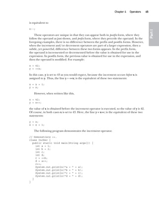 CompRef_2010 / Java The Complete Reference, Ninth Edition /Schildt / 007180 855-8
Chapter 4 Operators   65
Part
I
is equivalent to
x--;
These operators are unique in that they can appear both in postfix form, where they
follow the operand as just shown, and prefix form, where they precede the operand. In the
foregoing examples, there is no difference between the prefix and postfix forms. However,
when the increment and/or decrement operators are part of a larger expression, then a
subtle, yet powerful, difference between these two forms appears. In the prefix form,
the operand is incremented or decremented before the value is obtained for use in the
expression. In postfix form, the previous value is obtained for use in the expression, and
then the operand is modified. For example:
x = 42;
y = ++x;
In this case, y is set to 43 as you would expect, because the increment occurs before x is
assigned to y. Thus, the line y = ++x; is the equivalent of these two statements:
x = x + 1;
y = x;
However, when written like this,
x = 42;
y = x++;
the value of x is obtained before the increment operator is executed, so the value of y is 42.
Of course, in both cases x is set to 43. Here, the line y = x++; is the equivalent of these two
statements:
y = x;
x = x + 1;
The following program demonstrates the increment operator.
// Demonstrate ++.
class IncDec {
public static void main(String args[]) {
int a = 1;
int b = 2;
int c;
int d;
c = ++b;
d = a++;
c++;
System.out.println("a = " + a);
System.out.println("b = " + b);
System.out.println("c = " + c);
System.out.println("d = " + d);
}
}
04-ch04.indd 65 14/02/14 4:45 PM
 