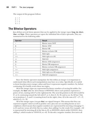 CompRef_2010 / Java The Complete Reference, Ninth Edition /Schildt / 007180 855-8
66  
PART I The Java Language
The output of this program follows:
a = 2
b = 3
c = 4
d = 1
The Bitwise Operators
Java defines several bitwise operators that can be applied to the integer types: long, int, short,
char, and byte. These operators act upon the individual bits of their operands. They are
summarized in the following table:
Operator Result
~ Bitwise unary NOT
& Bitwise AND
| Bitwise OR
^ Bitwise exclusive OR
>> Shift right
>>> Shift right zero fill
<< Shift left
&= Bitwise AND assignment
|= Bitwise OR assignment
^= Bitwise exclusive OR assignment
>>= Shift right assignment
>>>= Shift right zero fill assignment
<<= Shift left assignment
Since the bitwise operators manipulate the bits within an integer: it is important to
understand what effects such manipulations may have on a value. Specifically, it is useful
to know how Java stores integer values and how it represents negative numbers. So, before
continuing, let’s briefly review these two topics.
All of the integer types are represented by binary numbers of varying bit widths. For
example, the byte value for 42 in binary is 00101010, where each position represents a
power of two, starting with 20
at the rightmost bit. The next bit position to the left would be
21
, or 2, continuing toward the left with 22
, or 4, then 8, 16, 32, and so on. So 42 has 1 bits
set at positions 1, 3, and 5 (counting from 0 at the right); thus, 42 is the sum of 21
+ 23
+ 25
,
which is 2 + 8 + 32.
All of the integer types (except char) are signed integers. This means that they can
represent negative values as well as positive ones. Java uses an encoding known as two’s
complement, which means that negative numbers are represented by inverting (changing 1’s
to 0’s and vice versa) all of the bits in a value, then adding 1 to the result. For example, –42
is represented by inverting all of the bits in 42, or 00101010, which yields 11010101, then
adding 1, which results in 11010110, or –42. To decode a negative number, first invert all
04-ch04.indd 66 14/02/14 4:45 PM
 