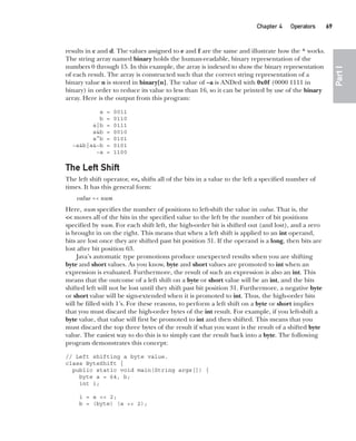 CompRef_2010 / Java The Complete Reference, Ninth Edition /Schildt / 007180 855-8
Chapter 4 Operators   69
Part
I
results in c and d. The values assigned to e and f are the same and illustrate how the ^ works.
The string array named binary holds the human-readable, binary representation of the
numbers 0 through 15. In this example, the array is indexed to show the binary representation
of each result. The array is constructed such that the correct string representation of a
binary value n is stored in binary[n]. The value of ~a is ANDed with 0x0f (0000 1111 in
binary) in order to reduce its value to less than 16, so it can be printed by use of the binary
array. Here is the output from this program:
a = 0011
b = 0110
a|b = 0111
a&b = 0010
a^b = 0101
~a&b|a&~b = 0101
~a = 1100
The Left Shift
The left shift operator, <<, shifts all of the bits in a value to the left a specified number of
times. It has this general form:
value << num
Here, num specifies the number of positions to left-shift the value in value. That is, the
<< moves all of the bits in the specified value to the left by the number of bit positions
specified by num. For each shift left, the high-order bit is shifted out (and lost), and a zero
is brought in on the right. This means that when a left shift is applied to an int operand,
bits are lost once they are shifted past bit position 31. If the operand is a long, then bits are
lost after bit position 63.
Java’s automatic type promotions produce unexpected results when you are shifting
byte and short values. As you know, byte and short values are promoted to int when an
expression is evaluated. Furthermore, the result of such an expression is also an int. This
means that the outcome of a left shift on a byte or short value will be an int, and the bits
shifted left will not be lost until they shift past bit position 31. Furthermore, a negative byte
or short value will be sign-extended when it is promoted to int. Thus, the high-order bits
will be filled with 1’s. For these reasons, to perform a left shift on a byte or short implies
that you must discard the high-order bytes of the int result. For example, if you left-shift a
byte value, that value will first be promoted to int and then shifted. This means that you
must discard the top three bytes of the result if what you want is the result of a shifted byte
value. The easiest way to do this is to simply cast the result back into a byte. The following
program demonstrates this concept:
// Left shifting a byte value.
class ByteShift {
public static void main(String args[]) {
byte a = 64, b;
int i;
i = a << 2;
b = (byte) (a << 2);
04-ch04.indd 69 14/02/14 4:45 PM
 