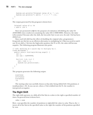 CompRef_2010 / Java The Complete Reference, Ninth Edition /Schildt / 007180 855-8
70  
PART I The Java Language
System.out.println("Original value of a: " + a);
System.out.println("i and b: " + i + " " + b);
}
}
The output generated by this program is shown here:
Original value of a: 64
i and b: 256 0
Since a is promoted to int for the purposes of evaluation, left-shifting the value 64
(0100 0000) twice results in i containing the value 256 (1 0000 0000). However, the value
in b contains 0 because after the shift, the low-order byte is now zero. Its only 1 bit has been
shifted out.
Since each left shift has the effect of doubling the original value, programmers
frequently use this fact as an efficient alternative to multiplying by 2. But you need to watch
out. If you shift a 1 bit into the high-order position (bit 31 or 63), the value will become
negative. The following program illustrates this point:
// Left shifting as a quick way to multiply by 2.
class MultByTwo {
public static void main(String args[]) {
int i;
int num = 0xFFFFFFE;
for(i=0; i<4; i++) {
num = num << 1;
System.out.println(num);
}
}
}
The program generates the following output:
536870908
1073741816
2147483632
-32
The starting value was carefully chosen so that after being shifted left 4 bit positions, it
would produce –32. As you can see, when a 1 bit is shifted into bit 31, the number is
interpreted as negative.
The Right Shift
The right shift operator, >>, shifts all of the bits in a value to the right a specified number of
times. Its general form is shown here:
value >> num
Here, num specifies the number of positions to right-shift the value in value. That is, the >>
moves all of the bits in the specified value to the right the number of bit positions specified
by num.
04-ch04.indd 70 14/02/14 4:45 PM
 