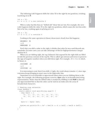 CompRef_2010 / Java The Complete Reference, Ninth Edition /Schildt / 007180 855-8
Chapter 4 Operators   71
Part
I
The following code fragment shifts the value 32 to the right by two positions, resulting
in a being set to 8:
int a = 32;
a = a >> 2; // a now contains 8
When a value has bits that are “shifted off,” those bits are lost. For example, the next
code fragment shifts the value 35 to the right two positions, which causes the two low-order
bits to be lost, resulting again in a being set to 8:
int a = 35;
a = a >> 2; // a contains 8
Looking at the same operation in binary shows more clearly how this happens:
00100011 35
>> 2
00001000 8
Each time you shift a value to the right, it divides that value by two—and discards any
remainder. In some cases, you can take advantage of this for high-performance integer
division by 2.
When you are shifting right, the top (leftmost) bits exposed by the right shift are filled
in with the previous contents of the top bit. This is called sign extension and serves to preserve
the sign of negative numbers when you shift them right. For example, –8 >> 1 is –4, which,
in binary, is
11111000 –8
>> 1
11111100 –4
It is interesting to note that if you shift –1 right, the result always remains –1, since sign
extension keeps bringing in more ones in the high-order bits.
Sometimes it is not desirable to sign-extend values when you are shifting them to the
right. For example, the following program converts a byte value to its hexadecimal string
representation. Notice that the shifted value is masked by ANDing it with 0x0f to discard
any sign-extended bits so that the value can be used as an index into the array of
hexadecimal characters.
// Masking sign extension.
class HexByte {
static public void main(String args[]) {
char hex[] = {
'0', '1', '2', '3', '4', '5', '6', '7',
'8', '9', 'a', 'b', 'c', 'd', 'e', 'f'
};
byte b = (byte) 0xf1;
System.out.println("b = 0x" + hex[(b >> 4) & 0x0f] + hex[b & 0x0f]);
}
}
04-ch04.indd 71 14/02/14 4:45 PM
 