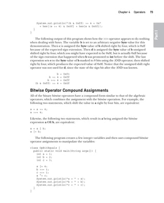 CompRef_2010 / Java The Complete Reference, Ninth Edition /Schildt / 007180 855-8
Chapter 4 Operators   73
Part
I
System.out.println("(b & 0xff) >> 4 = 0x"
+ hex[(e >> 4) & 0x0f] + hex[e & 0x0f]);
}
}
The following output of this program shows how the >>> operator appears to do nothing
when dealing with bytes. The variable b is set to an arbitrary negative byte value for this
demonstration. Then c is assigned the byte value of b shifted right by four, which is 0xff
because of the expected sign extension. Then d is assigned the byte value of b unsigned
shifted right by four, which you might have expected to be 0x0f, but is actually 0xff because
of the sign extension that happened when b was promoted to int before the shift. The last
expression sets e to the byte value of b masked to 8 bits using the AND operator, then shifted
right by four, which produces the expected value of 0x0f. Notice that the unsigned shift right
operator was not used for d, since the state of the sign bit after the AND was known.
b = 0xf1
b >> 4 = 0xff
b >>> 4 = 0xff
(b & 0xff) >> 4 = 0x0f
Bitwise Operator Compound Assignments
All of the binary bitwise operators have a compound form similar to that of the algebraic
operators, which combines the assignment with the bitwise operation. For example, the
following two statements, which shift the value in a right by four bits, are equivalent:
a = a >> 4;
a >>= 4;
Likewise, the following two statements, which result in a being assigned the bitwise
expression a OR b, are equivalent:
a = a | b;
a |= b;
The following program creates a few integer variables and then uses compound bitwise
operator assignments to manipulate the variables:
class OpBitEquals {
public static void main(String args[]) {
int a = 1;
int b = 2;
int c = 3;
a |= 4;
b >>= 1;
c <<= 1;
a ^= c;
System.out.println("a = " + a);
System.out.println("b = " + b);
System.out.println("c = " + c);
}
}
04-ch04.indd 73 14/02/14 4:45 PM
 
