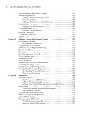 CompRef_2010 / Java The Complete Reference, Ninth Edition /Schildt / 007180 855-8
x  
Java: The Complete Reference, Ninth Edition
Assigning Object Reference Variables . . . . . . . . . . . . . . . . . . . . . . . . . . . 115
Introducing Methods . . . . . . . . . . . . . . . . . . . . . . . . . . . . . . . . . . . . . . . . 115
Adding a Method to the Box Class  . . . . . . . . . . . . . . . . . . . . . . . . . 116
Returning a Value . . . . . . . . . . . . . . . . . . . . . . . . . . . . . . . . . . . . . . . 118
Adding a Method That Takes Parameters . . . . . . . . . . . . . . . . . . . . 119
Constructors  . . . . . . . . . . . . . . . . . . . . . . . . . . . . . . . . . . . . . . . . . . . . . . . 121
Parameterized Constructors . . . . . . . . . . . . . . . . . . . . . . . . . . . . . . . 123
The this Keyword . . . . . . . . . . . . . . . . . . . . . . . . . . . . . . . . . . . . . . . . . . . . 124
Instance Variable Hiding . . . . . . . . . . . . . . . . . . . . . . . . . . . . . . . . . 125
Garbage Collection . . . . . . . . . . . . . . . . . . . . . . . . . . . . . . . . . . . . . . . . . . 125
The finalize( ) Method . . . . . . . . . . . . . . . . . . . . . . . . . . . . . . . . . . . . . . . 126
A Stack Class  . . . . . . . . . . . . . . . . . . . . . . . . . . . . . . . . . . . . . . . . . . . . . . . 126
Chapter 7 A Closer Look at Methods and Classes . . . . . . . . . . . . . . . . . . . . . . . . . 129
Overloading Methods . . . . . . . . . . . . . . . . . . . . . . . . . . . . . . . . . . . . . . . . 129
Overloading Constructors . . . . . . . . . . . . . . . . . . . . . . . . . . . . . . . . 132
Using Objects as Parameters  . . . . . . . . . . . . . . . . . . . . . . . . . . . . . . . . . . 134
A Closer Look at Argument Passing . . . . . . . . . . . . . . . . . . . . . . . . . . . . . 136
Returning Objects . . . . . . . . . . . . . . . . . . . . . . . . . . . . . . . . . . . . . . . . . . . 138
Recursion . . . . . . . . . . . . . . . . . . . . . . . . . . . . . . . . . . . . . . . . . . . . . . . . . . 139
Introducing Access Control . . . . . . . . . . . . . . . . . . . . . . . . . . . . . . . . . . . 141
Understanding static . . . . . . . . . . . . . . . . . . . . . . . . . . . . . . . . . . . . . . . . . 145
Introducing final . . . . . . . . . . . . . . . . . . . . . . . . . . . . . . . . . . . . . . . . . . . . 146
Arrays Revisited . . . . . . . . . . . . . . . . . . . . . . . . . . . . . . . . . . . . . . . . . . . . . 147
Introducing Nested and Inner Classes . . . . . . . . . . . . . . . . . . . . . . . . . . . 149
Exploring the String Class  . . . . . . . . . . . . . . . . . . . . . . . . . . . . . . . . . . . . 152
Using Command-Line Arguments . . . . . . . . . . . . . . . . . . . . . . . . . . . . . . 154
Varargs: Variable-Length Arguments . . . . . . . . . . . . . . . . . . . . . . . . . . . . 155
Overloading Vararg Methods . . . . . . . . . . . . . . . . . . . . . . . . . . . . . . 158
Varargs and Ambiguity . . . . . . . . . . . . . . . . . . . . . . . . . . . . . . . . . . . 159
Chapter 8 Inheritance  . . . . . . . . . . . . . . . . . . . . . . . . . . . . . . . . . . . . . . . . . . . . . . 161
Inheritance Basics . . . . . . . . . . . . . . . . . . . . . . . . . . . . . . . . . . . . . . . . . . . 161
Member Access and Inheritance . . . . . . . . . . . . . . . . . . . . . . . . . . . 163
A More Practical Example . . . . . . . . . . . . . . . . . . . . . . . . . . . . . . . . 164
A Superclass Variable Can Reference a Subclass Object . . . . . . . . 166
Using super . . . . . . . . . . . . . . . . . . . . . . . . . . . . . . . . . . . . . . . . . . . . . . . . 167
Using super to Call Superclass Constructors  . . . . . . . . . . . . . . . . . 167
A Second Use for super . . . . . . . . . . . . . . . . . . . . . . . . . . . . . . . . . . 170
Creating a Multilevel Hierarchy . . . . . . . . . . . . . . . . . . . . . . . . . . . . . . . . 171
When Constructors Are Executed . . . . . . . . . . . . . . . . . . . . . . . . . . . . . . 174
Method Overriding . . . . . . . . . . . . . . . . . . . . . . . . . . . . . . . . . . . . . . . . . . 175
Dynamic Method Dispatch . . . . . . . . . . . . . . . . . . . . . . . . . . . . . . . . . . . . 178
Why Overridden Methods?  . . . . . . . . . . . . . . . . . . . . . . . . . . . . . . . 179
Applying Method Overriding . . . . . . . . . . . . . . . . . . . . . . . . . . . . . . 180
00-FM.indd 10 19/02/14 11:45 AM
 
