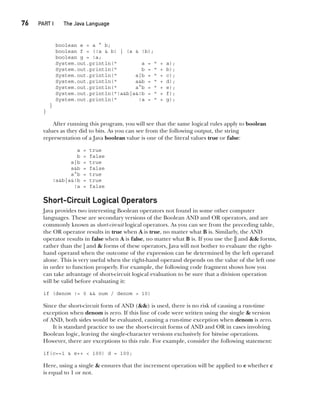 CompRef_2010 / Java The Complete Reference, Ninth Edition /Schildt / 007180 855-8
76  
PART I The Java Language
boolean e = a ^ b;
boolean f = (!a & b) | (a & !b);
boolean g = !a;
System.out.println(" a = " + a);
System.out.println(" b = " + b);
System.out.println(" a|b = " + c);
System.out.println(" a&b = " + d);
System.out.println(" a^b = " + e);
System.out.println("!a&b|a&!b = " + f);
System.out.println(" !a = " + g);
}
}
After running this program, you will see that the same logical rules apply to boolean
values as they did to bits. As you can see from the following output, the string
representation of a Java boolean value is one of the literal values true or false:
a = true
b = false
a|b = true
a&b = false
a^b = true
!a&b|a&!b = true
!a = false
Short-Circuit Logical Operators
Java provides two interesting Boolean operators not found in some other computer
languages. These are secondary versions of the Boolean AND and OR operators, and are
commonly known as short-circuit logical operators. As you can see from the preceding table,
the OR operator results in true when A is true, no matter what B is. Similarly, the AND
operator results in false when A is false, no matter what B is. If you use the || and && forms,
rather than the | and & forms of these operators, Java will not bother to evaluate the right-
hand operand when the outcome of the expression can be determined by the left operand
alone. This is very useful when the right-hand operand depends on the value of the left one
in order to function properly. For example, the following code fragment shows how you
can take advantage of short-circuit logical evaluation to be sure that a division operation
will be valid before evaluating it:
if (denom != 0 && num / denom > 10)
Since the short-circuit form of AND (&&) is used, there is no risk of causing a run-time
exception when denom is zero. If this line of code were written using the single & version
of AND, both sides would be evaluated, causing a run-time exception when denom is zero.
It is standard practice to use the short-circuit forms of AND and OR in cases involving
Boolean logic, leaving the single-character versions exclusively for bitwise operations.
However, there are exceptions to this rule. For example, consider the following statement:
if(c==1 & e++ < 100) d = 100;
Here, using a single & ensures that the increment operation will be applied to e whether c
is equal to 1 or not.
04-ch04.indd 76 14/02/14 4:45 PM
 