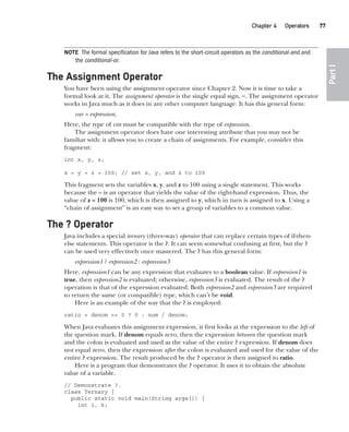 CompRef_2010 / Java The Complete Reference, Ninth Edition /Schildt / 007180 855-8
Chapter 4 Operators   77
Part
I
NOTE The formal specification for Java refers to the short-circuit operators as the conditional-and and
the conditional-or.
The Assignment Operator
You have been using the assignment operator since Chapter 2. Now it is time to take a
formal look at it. The assignment operator is the single equal sign, =. The assignment operator
works in Java much as it does in any other computer language. It has this general form:
var = expression;
Here, the type of var must be compatible with the type of expression.
The assignment operator does have one interesting attribute that you may not be
familiar with: it allows you to create a chain of assignments. For example, consider this
fragment:
int x, y, z;
x = y = z = 100; // set x, y, and z to 100
This fragment sets the variables x, y, and z to 100 using a single statement. This works
because the = is an operator that yields the value of the right-hand expression. Thus, the
value of z = 100 is 100, which is then assigned to y, which in turn is assigned to x. Using a
“chain of assignment” is an easy way to set a group of variables to a common value.
The ? Operator
Java includes a special ternary (three-way) operator that can replace certain types of if-then-
else statements. This operator is the ?. It can seem somewhat confusing at first, but the ?
can be used very effectively once mastered. The ? has this general form:
expression1 ? expression2 : expression3
Here, expression1 can be any expression that evaluates to a boolean value. If expression1 is
true, then expression2 is evaluated; otherwise, expression3 is evaluated. The result of the ?
operation is that of the expression evaluated. Both expression2 and expression3 are required
to return the same (or compatible) type, which can’t be void.
Here is an example of the way that the ? is employed:
ratio = denom == 0 ? 0 : num / denom;
When Java evaluates this assignment expression, it first looks at the expression to the left of
the question mark. If denom equals zero, then the expression between the question mark
and the colon is evaluated and used as the value of the entire ? expression. If denom does
not equal zero, then the expression after the colon is evaluated and used for the value of the
entire ? expression. The result produced by the ? operator is then assigned to ratio.
Here is a program that demonstrates the ? operator. It uses it to obtain the absolute
value of a variable.
// Demonstrate ?.
class Ternary {
public static void main(String args[]) {
int i, k;
04-ch04.indd 77 14/02/14 4:45 PM
 