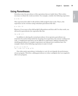 CompRef_2010 / Java The Complete Reference, Ninth Edition /Schildt / 007180 855-8
Chapter 4 Operators   79
Part
I
Using Parentheses
Parentheses raise the precedence of the operations that are inside them. This is often
necessary to obtain the result you desire. For example, consider the following expression:
a >> b + 3
This expression first adds 3 to b and then shifts a right by that result. That is, this
expression can be rewritten using redundant parentheses like this:
a >> (b + 3)
However, if you want to first shift a right by b positions and then add 3 to that result, you
will need to parenthesize the expression like this:
(a >> b) + 3
In addition to altering the normal precedence of an operator, parentheses can
sometimes be used to help clarify the meaning of an expression. For anyone reading your
code, a complicated expression can be difficult to understand. Adding redundant but
clarifying parentheses to complex expressions can help prevent confusion later. For
example, which of the following expressions is easier to read?
a | 4 + c >> b & 7
(a | (((4 + c) >> b) & 7))
One other point: parentheses (redundant or not) do not degrade the performance
of your program. Therefore, adding parentheses to reduce ambiguity does not negatively
affect your program.
04-ch04.indd 79 14/02/14 4:45 PM
 