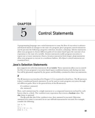 CompRef_2010 / Java The Complete Reference, Ninth Edition /Schildt / 007180 855-8
5
CHAPTER
81
Control Statements
A programming language uses control statements to cause the flow of execution to advance
and branch based on changes to the state of a program. Java’s program control statements
can be put into the following categories: selection, iteration, and jump. Selection statements
allow your program to choose different paths of execution based upon the outcome of an
expression or the state of a variable. Iteration statements enable program execution to
repeat one or more statements (that is, iteration statements form loops). Jump statements
allow your program to execute in a nonlinear fashion. All of Java’s control statements are
examined here.
Java’s Selection Statements
Java supports two selection statements: if and switch. These statements allow you to control
the flow of your program’s execution based upon conditions known only during run time.
You will be pleasantly surprised by the power and flexibility contained in these two statements.
if
The if statement was introduced in Chapter 2. It is examined in detail here. The if statement
is Java’s conditional branch statement. It can be used to route program execution through
two different paths. Here is the general form of the if statement:
if (condition) statement1;
else statement2;
Here, each statement may be a single statement or a compound statement enclosed in curly
braces (that is, a block). The condition is any expression that returns a boolean value. The
else clause is optional.
The if works like this: If the condition is true, then statement1 is executed. Otherwise,
statement2 (if it exists) is executed. In no case will both statements be executed. For example,
consider the following:
int a, b;
//...
if(a < b) a = 0;
else b = 0;
05-ch05.indd 81 14/02/14 4:46 PM
 