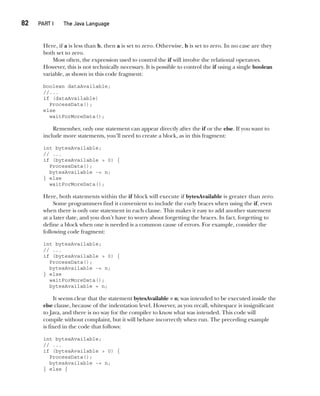 CompRef_2010 / Java The Complete Reference, Ninth Edition /Schildt / 007180 855-8
82  
PART I The Java Language
Here, if a is less than b, then a is set to zero. Otherwise, b is set to zero. In no case are they
both set to zero.
Most often, the expression used to control the if will involve the relational operators.
However, this is not technically necessary. It is possible to control the if using a single boolean
variable, as shown in this code fragment:
boolean dataAvailable;
//...
if (dataAvailable)
ProcessData();
else
waitForMoreData();
Remember, only one statement can appear directly after the if or the else. If you want to
include more statements, you’ll need to create a block, as in this fragment:
int bytesAvailable;
// ...
if (bytesAvailable > 0) {
ProcessData();
bytesAvailable -= n;
} else
waitForMoreData();
Here, both statements within the if block will execute if bytesAvailable is greater than zero.
Some programmers find it convenient to include the curly braces when using the if, even
when there is only one statement in each clause. This makes it easy to add another statement
at a later date, and you don’t have to worry about forgetting the braces. In fact, forgetting to
define a block when one is needed is a common cause of errors. For example, consider the
following code fragment:
int bytesAvailable;
// ...
if (bytesAvailable > 0) {
ProcessData();
bytesAvailable -= n;
} else
waitForMoreData();
bytesAvailable = n;
It seems clear that the statement bytesAvailable = n; was intended to be executed inside the
else clause, because of the indentation level. However, as you recall, whitespace is insignificant
to Java, and there is no way for the compiler to know what was intended. This code will
compile without complaint, but it will behave incorrectly when run. The preceding example
is fixed in the code that follows:
int bytesAvailable;
// ...
if (bytesAvailable > 0) {
ProcessData();
bytesAvailable -= n;
} else {
05-ch05.indd 82 14/02/14 4:46 PM
 