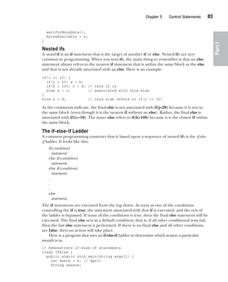 CompRef_2010 / Java The Complete Reference, Ninth Edition /Schildt / 007180 855-8
Chapter 5 Control Statements   83
Part
I
waitForMoreData();
bytesAvailable = n;
}
Nested ifs
A nested if is an if statement that is the target of another if or else. Nested ifs are very
common in programming. When you nest ifs, the main thing to remember is that an else
statement always refers to the nearest if statement that is within the same block as the else
and that is not already associated with an else. Here is an example:
if(i == 10) {
if(j < 20) a = b;
if(k > 100) c = d; // this if is
else a = c; // associated with this else
}
else a = d; // this else refers to if(i == 10)
As the comments indicate, the final else is not associated with if(j<20) because it is not in
the same block (even though it is the nearest if without an else). Rather, the final else is
associated with if(i==10). The inner else refers to if(k>100) because it is the closest if within
the same block.
The if-else-if Ladder
A common programming construct that is based upon a sequence of nested ifs is the if-else-
if ladder. It looks like this:
if(condition)
statement;
else if(condition)
statement;
else if(condition)
statement;
.
.
.
else
statement;
The if statements are executed from the top down. As soon as one of the conditions
controlling the if is true, the statement associated with that if is executed, and the rest of
the ladder is bypassed. If none of the conditions is true, then the final else statement will be
executed. The final else acts as a default condition; that is, if all other conditional tests fail,
then the last else statement is performed. If there is no final else and all other conditions
are false, then no action will take place.
Here is a program that uses an if-else-if ladder to determine which season a particular
month is in.
// Demonstrate if-else-if statements.
class IfElse {
public static void main(String args[]) {
int month = 4; // April
String season;
05-ch05.indd 83 14/02/14 4:46 PM
 