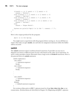 CompRef_2010 / Java The Complete Reference, Ninth Edition /Schildt / 007180 855-8
84  
PART I The Java Language
if(month == 12 || month == 1 || month == 2)
season = "Winter";
else if(month == 3 || month == 4 || month == 5)
season = "Spring";
else if(month == 6 || month == 7 || month == 8)
season = "Summer";
else if(month == 9 || month == 10 || month == 11)
season = "Autumn";
else
season = "Bogus Month";
System.out.println("April is in the " + season + ".");
}
}
Here is the output produced by the program:
April is in the Spring.
You might want to experiment with this program before moving on. As you will find, no
matter what value you give month, one and only one assignment statement within the ladder
will be executed.
switch
The switch statement is Java’s multiway branch statement. It provides an easy way to
dispatch execution to different parts of your code based on the value of an expression. As
such, it often provides a better alternative than a large series of if-else-if statements. Here is
the general form of a switch statement:
switch (expression) {
case value1:
// statement sequence
break;
case value2:
// statement sequence
break;
.
.
.
case valueN :
// statement sequence
break;
default:
// default statement sequence
}
For versions of Java prior to JDK 7, expression must be of type byte, short, int, char, or an
enumeration. (Enumerations are described in Chapter 12.) Beginning with JDK 7, expression
05-ch05.indd 84 14/02/14 4:46 PM
 