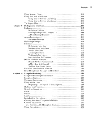 CompRef_2010 / Java The Complete Reference, Ninth Edition /Schildt / 007180 855-8
Contents   xi
Using Abstract Classes . . . . . . . . . . . . . . . . . . . . . . . . . . . . . . . . . . . . . . . . 181
Using final with Inheritance . . . . . . . . . . . . . . . . . . . . . . . . . . . . . . . . . . . 184
Using final to Prevent Overriding . . . . . . . . . . . . . . . . . . . . . . . . . . 184
Using final to Prevent Inheritance  . . . . . . . . . . . . . . . . . . . . . . . . . 185
The Object Class . . . . . . . . . . . . . . . . . . . . . . . . . . . . . . . . . . . . . . . . . . . . 185
Chapter 9 Packages and Interfaces . . . . . . . . . . . . . . . . . . . . . . . . . . . . . . . . . . . . 187
Packages . . . . . . . . . . . . . . . . . . . . . . . . . . . . . . . . . . . . . . . . . . . . . . . . . . . 187
Defining a Package . . . . . . . . . . . . . . . . . . . . . . . . . . . . . . . . . . . . . . 188
Finding Packages and CLASSPATH  . . . . . . . . . . . . . . . . . . . . . . . . 188
A Short Package Example  . . . . . . . . . . . . . . . . . . . . . . . . . . . . . . . . 189
Access Protection  . . . . . . . . . . . . . . . . . . . . . . . . . . . . . . . . . . . . . . . . . . . 190
An Access Example . . . . . . . . . . . . . . . . . . . . . . . . . . . . . . . . . . . . . . 191
Importing Packages . . . . . . . . . . . . . . . . . . . . . . . . . . . . . . . . . . . . . . . . . . 194
Interfaces . . . . . . . . . . . . . . . . . . . . . . . . . . . . . . . . . . . . . . . . . . . . . . . . . . 196
Defining an Interface . . . . . . . . . . . . . . . . . . . . . . . . . . . . . . . . . . . . 196
Implementing Interfaces . . . . . . . . . . . . . . . . . . . . . . . . . . . . . . . . . 197
Nested Interfaces . . . . . . . . . . . . . . . . . . . . . . . . . . . . . . . . . . . . . . . 200
Applying Interfaces . . . . . . . . . . . . . . . . . . . . . . . . . . . . . . . . . . . . . . 201
Variables in Interfaces  . . . . . . . . . . . . . . . . . . . . . . . . . . . . . . . . . . . 204
Interfaces Can Be Extended  . . . . . . . . . . . . . . . . . . . . . . . . . . . . . . 206
Default Interface Methods . . . . . . . . . . . . . . . . . . . . . . . . . . . . . . . . . . . . 207
Default Method Fundamentals . . . . . . . . . . . . . . . . . . . . . . . . . . . . 208
A More Practical Example . . . . . . . . . . . . . . . . . . . . . . . . . . . . . . . . 209
Multiple Inheritance Issues . . . . . . . . . . . . . . . . . . . . . . . . . . . . . . . 210
Use static Methods in an Interface . . . . . . . . . . . . . . . . . . . . . . . . . . . . . 211
Final Thoughts on Packages and Interfaces  . . . . . . . . . . . . . . . . . . . . . . 212
Chapter 10 Exception Handling  . . . . . . . . . . . . . . . . . . . . . . . . . . . . . . . . . . . . . . . 213
Exception-Handling Fundamentals . . . . . . . . . . . . . . . . . . . . . . . . . . . . . 213
Exception Types  . . . . . . . . . . . . . . . . . . . . . . . . . . . . . . . . . . . . . . . . . . . . 214
Uncaught Exceptions . . . . . . . . . . . . . . . . . . . . . . . . . . . . . . . . . . . . . . . . 215
Using try and catch . . . . . . . . . . . . . . . . . . . . . . . . . . . . . . . . . . . . . . . . . . 216
Displaying a Description of an Exception . . . . . . . . . . . . . . . . . . . . 218
Multiple catch Clauses  . . . . . . . . . . . . . . . . . . . . . . . . . . . . . . . . . . . . . . . 218
Nested try Statements . . . . . . . . . . . . . . . . . . . . . . . . . . . . . . . . . . . . . . . . 220
throw  . . . . . . . . . . . . . . . . . . . . . . . . . . . . . . . . . . . . . . . . . . . . . . . . . . . . . 222
throws . . . . . . . . . . . . . . . . . . . . . . . . . . . . . . . . . . . . . . . . . . . . . . . . . . . . . 223
finally . . . . . . . . . . . . . . . . . . . . . . . . . . . . . . . . . . . . . . . . . . . . . . . . . . . . . 224
Java’s Built-in Exceptions . . . . . . . . . . . . . . . . . . . . . . . . . . . . . . . . . . . . . 226
Creating Your Own Exception Subclasses . . . . . . . . . . . . . . . . . . . . . . . . 227
Chained Exceptions . . . . . . . . . . . . . . . . . . . . . . . . . . . . . . . . . . . . . . . . . 230
Three Recently Added Exception Features . . . . . . . . . . . . . . . . . . . . . . . 231
Using Exceptions . . . . . . . . . . . . . . . . . . . . . . . . . . . . . . . . . . . . . . . . . . . . 232
00-FM.indd 11 19/02/14 11:45 AM
 