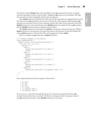 CompRef_2010 / Java The Complete Reference, Ninth Edition /Schildt / 007180 855-8
Chapter 5 Control Statements   85
Part
I
can also be of type String. Each value specified in the case statements must be a unique
constant expression (such as a literal value). Duplicate case values are not allowed. The type
of each value must be compatible with the type of expression.
The switch statement works like this: The value of the expression is compared with each of
the values in the case statements. If a match is found, the code sequence following that case
statement is executed. If none of the constants matches the value of the expression, then the
default statement is executed. However, the default statement is optional. If no case matches
and no default is present, then no further action is taken.
The break statement is used inside the switch to terminate a statement sequence. When a
break statement is encountered, execution branches to the first line of code that follows the
entire switch statement. This has the effect of “jumping out” of the switch.
Here is a simple example that uses a switch statement:
// A simple example of the switch.
class SampleSwitch {
public static void main(String args[]) {
for(int i=0; i<6; i++)
switch(i) {
case 0:
System.out.println("i is zero.");
break;
case 1:
System.out.println("i is one.");
break;
case 2:
System.out.println("i is two.");
break;
case 3:
System.out.println("i is three.");
break;
default:
System.out.println("i is greater than 3.");
}
}
}
The output produced by this program is shown here:
i is zero.
i is one.
i is two.
i is three.
i is greater than 3.
i is greater than 3.
As you can see, each time through the loop, the statements associated with the case
constant that matches i are executed. All others are bypassed. After i is greater than 3,
no case statements match, so the default statement is executed.
05-ch05.indd 85 14/02/14 4:46 PM
 