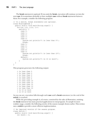 CompRef_2010 / Java The Complete Reference, Ninth Edition /Schildt / 007180 855-8
86  
PART I The Java Language
The break statement is optional. If you omit the break, execution will continue on into the
next case. It is sometimes desirable to have multiple cases without break statements between
them. For example, consider the following program:
// In a switch, break statements are optional.
class MissingBreak {
public static void main(String args[]) {
for(int i=0; i<12; i++)
switch(i) {
case 0:
case 1:
case 2:
case 3:
case 4:
System.out.println("i is less than 5");
break;
case 5:
case 6:
case 7:
case 8:
case 9:
System.out.println("i is less than 10");
break;
default:
System.out.println("i is 10 or more");
}
}
}
This program generates the following output:
i is less than 5
i is less than 5
i is less than 5
i is less than 5
i is less than 5
i is less than 10
i is less than 10
i is less than 10
i is less than 10
i is less than 10
i is 10 or more
i is 10 or more
As you can see, execution falls through each case until a break statement (or the end of the
switch) is reached.
While the preceding example is, of course, contrived for the sake of illustration, omitting
the break statement has many practical applications in real programs. To sample its more
realistic usage, consider the following rewrite of the season example shown earlier. This version
uses a switch to provide a more efficient implementation.
// An improved version of the season program.
class Switch {
public static void main(String args[]) {
int month = 4;
05-ch05.indd 86 14/02/14 4:46 PM
 
