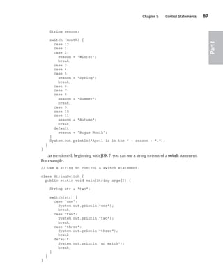 CompRef_2010 / Java The Complete Reference, Ninth Edition /Schildt / 007180 855-8
Chapter 5 Control Statements   87
Part
I
String season;
switch (month) {
case 12:
case 1:
case 2:
season = "Winter";
break;
case 3:
case 4:
case 5:
season = "Spring";
break;
case 6:
case 7:
case 8:
season = "Summer";
break;
case 9:
case 10:
case 11:
season = "Autumn";
break;
default:
season = "Bogus Month";
}
System.out.println("April is in the " + season + ".");
}
}
As mentioned, beginning with JDK 7, you can use a string to control a switch statement.
For example,
// Use a string to control a switch statement.
class StringSwitch {
public static void main(String args[]) {
String str = "two";
switch(str) {
case "one":
System.out.println("one");
break;
case "two":
System.out.println("two");
break;
case "three":
System.out.println("three");
break;
default:
System.out.println("no match");
break;
}
}
}
05-ch05.indd 87 14/02/14 4:46 PM
 