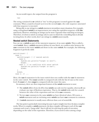 CompRef_2010 / Java The Complete Reference, Ninth Edition /Schildt / 007180 855-8
88  
PART I The Java Language
As you would expect, the output from the program is
two
The string contained in str (which is "two" in this program) is tested against the case
constants. When a match is found (as it is in the second case), the code sequence associated
with that sequence is executed.
Being able to use strings in a switch statement streamlines many situations. For example,
using a string-based switch is an improvement over using the equivalent sequence of if/else
statements. However, switching on strings can be more expensive than switching on integers.
Therefore, it is best to switch on strings only in cases in which the controlling data is already
in string form. In other words, don’t use strings in a switch unnecessarily.
Nested switch Statements
You can use a switch as part of the statement sequence of an outer switch. This is called a
nested switch. Since a switch statement defines its own block, no conflicts arise between the
case constants in the inner switch and those in the outer switch. For example, the following
fragment is perfectly valid:
switch(count) {
case 1:
switch(target) { // nested switch
case 0:
System.out.println("target is zero");
break;
case 1: // no conflicts with outer switch
System.out.println("target is one");
break;
}
break;
case 2: // ...
Here, the case 1: statement in the inner switch does not conflict with the case 1: statement
in the outer switch. The count variable is compared only with the list of cases at the outer
level. If count is 1, then target is compared with the inner list cases.
In summary, there are three important features of the switch statement to note:
• The switch differs from the if in that switch can only test for equality, whereas if can
evaluate any type of Boolean expression. That is, the switch looks only for a match
between the value of the expression and one of its case constants.
• No two case constants in the same switch can have identical values. Of course, a
switch statement and an enclosing outer switch can have case constants in common.
• A switch statement is usually more efficient than a set of nested ifs.
The last point is particularly interesting because it gives insight into how the Java compiler
works. When it compiles a switch statement, the Java compiler will inspect each of the case
constants and create a “jump table” that it will use for selecting the path of execution
depending on the value of the expression. Therefore, if you need to select among a large
05-ch05.indd 88 14/02/14 4:46 PM
 