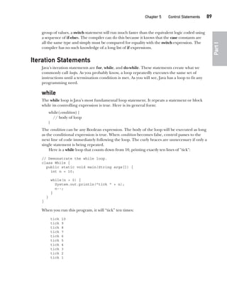 CompRef_2010 / Java The Complete Reference, Ninth Edition /Schildt / 007180 855-8
Chapter 5 Control Statements   89
Part
I
group of values, a switch statement will run much faster than the equivalent logic coded using
a sequence of if-elses. The compiler can do this because it knows that the case constants are
all the same type and simply must be compared for equality with the switch expression. The
compiler has no such knowledge of a long list of if expressions.
Iteration Statements
Java’s iteration statements are for, while, and do-while. These statements create what we
commonly call loops. As you probably know, a loop repeatedly executes the same set of
instructions until a termination condition is met. As you will see, Java has a loop to fit any
programming need.
while
The while loop is Java’s most fundamental loop statement. It repeats a statement or block
while its controlling expression is true. Here is its general form:
while(condition) {
// body of loop
}
The condition can be any Boolean expression. The body of the loop will be executed as long
as the conditional expression is true. When condition becomes false, control passes to the
next line of code immediately following the loop. The curly braces are unnecessary if only a
single statement is being repeated.
Here is a while loop that counts down from 10, printing exactly ten lines of "tick":
// Demonstrate the while loop.
class While {
public static void main(String args[]) {
int n = 10;
while(n > 0) {
System.out.println("tick " + n);
n--;
}
}
}
When you run this program, it will “tick” ten times:
tick 10
tick 9
tick 8
tick 7
tick 6
tick 5
tick 4
tick 3
tick 2
tick 1
05-ch05.indd 89 14/02/14 4:46 PM
 