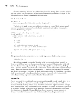 CompRef_2010 / Java The Complete Reference, Ninth Edition /Schildt / 007180 855-8
90  
PART I The Java Language
Since the while loop evaluates its conditional expression at the top of the loop, the body of
the loop will not execute even once if the condition is false to begin with. For example, in the
following fragment, the call to println() is never executed:
int a = 10, b = 20;
while(a > b)
System.out.println("This will not be displayed");
The body of the while (or any other of Java’s loops) can be empty. This is because a null
statement (one that consists only of a semicolon) is syntactically valid in Java. For example,
consider the following program:
// The target of a loop can be empty.
class NoBody {
public static void main(String args[]) {
int i, j;
i = 100;
j = 200;
// find midpoint between i and j
while(++i < --j); // no body in this loop
System.out.println("Midpoint is " + i);
}
}
This program finds the midpoint between i and j. It generates the following output:
Midpoint is 150
Here is how this while loop works. The value of i is incremented, and the value of j is
decremented. These values are then compared with one another. If the new value of i is still
less than the new value of j, then the loop repeats. If i is equal to or greater than j, the loop
stops. Upon exit from the loop, i will hold a value that is midway between the original values of
i and j. (Of course, this procedure only works when i is less than j to begin with.) As you can
see, there is no need for a loop body; all of the action occurs within the conditional expression,
itself. In professionally written Java code, short loops are frequently coded without bodies
when the controlling expression can handle all of the details itself.
do-while
As you just saw, if the conditional expression controlling a while loop is initially false, then
the body of the loop will not be executed at all. However, sometimes it is desirable to
execute the body of a loop at least once, even if the conditional expression is false to begin
with. In other words, there are times when you would like to test the termination expression
at the end of the loop rather than at the beginning. Fortunately, Java supplies a loop that
does just that: the do-while. The do-while loop always executes its body at least once,
because its conditional expression is at the bottom of the loop. Its general form is
05-ch05.indd 90 14/02/14 4:46 PM
 