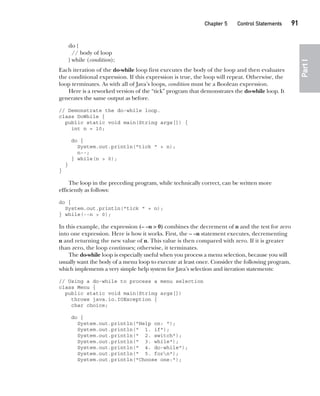 CompRef_2010 / Java The Complete Reference, Ninth Edition /Schildt / 007180 855-8
Chapter 5 Control Statements   91
Part
I
do {
// body of loop
} while (condition);
Each iteration of the do-while loop first executes the body of the loop and then evaluates
the conditional expression. If this expression is true, the loop will repeat. Otherwise, the
loop terminates. As with all of Java’s loops, condition must be a Boolean expression.
Here is a reworked version of the “tick” program that demonstrates the do-while loop. It
generates the same output as before.
// Demonstrate the do-while loop.
class DoWhile {
public static void main(String args[]) {
int n = 10;
do {
System.out.println("tick " + n);
n--;
} while(n > 0);
}
}
The loop in the preceding program, while technically correct, can be written more
efficiently as follows:
do {
System.out.println("tick " + n);
} while(--n > 0);
In this example, the expression (– –n > 0) combines the decrement of n and the test for zero
into one expression. Here is how it works. First, the – –n statement executes, decrementing
n and returning the new value of n. This value is then compared with zero. If it is greater
than zero, the loop continues; otherwise, it terminates.
The do-while loop is especially useful when you process a menu selection, because you will
usually want the body of a menu loop to execute at least once. Consider the following program,
which implements a very simple help system for Java’s selection and iteration statements:
// Using a do-while to process a menu selection
class Menu {
public static void main(String args[])
throws java.io.IOException {
char choice;
do {
System.out.println("Help on: ");
System.out.println(" 1. if");
System.out.println(" 2. switch");
System.out.println(" 3. while");
System.out.println(" 4. do-while");
System.out.println(" 5. forn");
System.out.println("Choose one:");
05-ch05.indd 91 14/02/14 4:46 PM
 