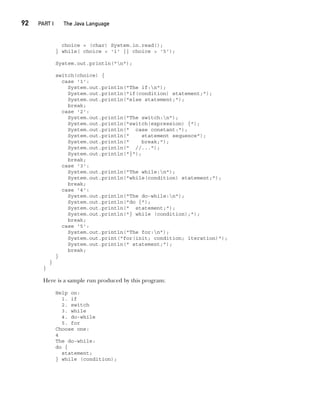 CompRef_2010 / Java The Complete Reference, Ninth Edition /Schildt / 007180 855-8
92  
PART I The Java Language
choice = (char) System.in.read();
} while( choice < '1' || choice > '5');
System.out.println("n");
switch(choice) {
case '1':
System.out.println("The if:n");
System.out.println("if(condition) statement;");
System.out.println("else statement;");
break;
case '2':
System.out.println("The switch:n");
System.out.println("switch(expression) {");
System.out.println(" case constant:");
System.out.println(" statement sequence");
System.out.println(" break;");
System.out.println(" //...");
System.out.println("}");
break;
case '3':
System.out.println("The while:n");
System.out.println("while(condition) statement;");
break;
case '4':
System.out.println("The do-while:n");
System.out.println("do {");
System.out.println(" statement;");
System.out.println("} while (condition);");
break;
case '5':
System.out.println("The for:n");
System.out.print("for(init; condition; iteration)");
System.out.println(" statement;");
break;
}
}
}
Here is a sample run produced by this program:
Help on:
1. if
2. switch
3. while
4. do-while
5. for
Choose one:
4
The do-while:
do {
statement;
} while (condition);
05-ch05.indd 92 14/02/14 4:46 PM
 
