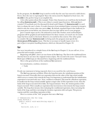 CompRef_2010 / Java The Complete Reference, Ninth Edition /Schildt / 007180 855-8
Chapter 5 Control Statements   93
Part
I
In the program, the do-while loop is used to verify that the user has entered a valid choice.
If not, then the user is reprompted. Since the menu must be displayed at least once, the
do-while is the perfect loop to accomplish this.
A few other points about this example: Notice that characters are read from the keyboard
by calling System.in.read( ). This is one of Java’s console input functions. Although Java’s
console I/O methods won’t be discussed in detail until Chapter 13, System.in.read( ) is used
here to obtain the user’s choice. It reads characters from standard input (returned as integers,
which is why the return value was cast to char). By default, standard input is line buffered, so
you must press enter before any characters that you type will be sent to your program.
Java’s console input can be a bit awkward to work with. Further, most real-world Java
programs will be graphical and window-based. For these reasons, not much use of console
input has been made in this book. However, it is useful in this context. One other point
to consider: Because System.in.read( ) is being used, the program must specify the
throws java.io.IOException clause. This line is necessary to handle input errors. It is
part of Java’s exception handling features, which are discussed in Chapter 10.
for
You were introduced to a simple form of the for loop in Chapter 2. As you will see, it is a
powerful and versatile construct.
Beginning with JDK 5, there are two forms of the for loop. The first is the traditional form
that has been in use since the original version of Java. The second is the newer “for-each” form.
Both types of for loops are discussed here, beginning with the traditional form.
Here is the general form of the traditional for statement:
for(initialization; condition; iteration) {
// body
}
If only one statement is being repeated, there is no need for the curly braces.
The for loop operates as follows. When the loop first starts, the initialization portion of the
loop is executed. Generally, this is an expression that sets the value of the loop control variable,
which acts as a counter that controls the loop. It is important to understand that the initialization
expression is executed only once. Next, condition is evaluated. This must be a Boolean expression.
It usually tests the loop control variable against a target value. If this expression is true, then the
body of the loop is executed. If it is false, the loop terminates. Next, the iteration portion of the
loop is executed. This is usually an expression that increments or decrements the loop control
variable. The loop then iterates, first evaluating the conditional expression, then executing the
body of the loop, and then executing the iteration expression with each pass. This process
repeats until the controlling expression is false.
Here is a version of the “tick” program that uses a for loop:
// Demonstrate the for loop.
class ForTick {
public static void main(String args[]) {
int n;
for(n=10; n>0; n--)
05-ch05.indd 93 14/02/14 4:46 PM
 