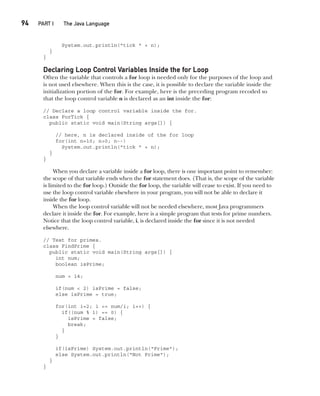 CompRef_2010 / Java The Complete Reference, Ninth Edition /Schildt / 007180 855-8
94  
PART I The Java Language
System.out.println("tick " + n);
}
}
Declaring Loop Control Variables Inside the for Loop
Often the variable that controls a for loop is needed only for the purposes of the loop and
is not used elsewhere. When this is the case, it is possible to declare the variable inside the
initialization portion of the for. For example, here is the preceding program recoded so
that the loop control variable n is declared as an int inside the for:
// Declare a loop control variable inside the for.
class ForTick {
public static void main(String args[]) {
// here, n is declared inside of the for loop
for(int n=10; n>0; n--)
System.out.println("tick " + n);
}
}
When you declare a variable inside a for loop, there is one important point to remember:
the scope of that variable ends when the for statement does. (That is, the scope of the variable
is limited to the for loop.) Outside the for loop, the variable will cease to exist. If you need to
use the loop control variable elsewhere in your program, you will not be able to declare it
inside the for loop.
When the loop control variable will not be needed elsewhere, most Java programmers
declare it inside the for. For example, here is a simple program that tests for prime numbers.
Notice that the loop control variable, i, is declared inside the for since it is not needed
elsewhere.
// Test for primes.
class FindPrime {
public static void main(String args[]) {
int num;
boolean isPrime;
num = 14;
if(num < 2) isPrime = false;
else isPrime = true;
for(int i=2; i <= num/i; i++) {
if((num % i) == 0) {
isPrime = false;
break;
}
}
if(isPrime) System.out.println("Prime");
else System.out.println("Not Prime");
}
}
05-ch05.indd 94 14/02/14 4:46 PM
 