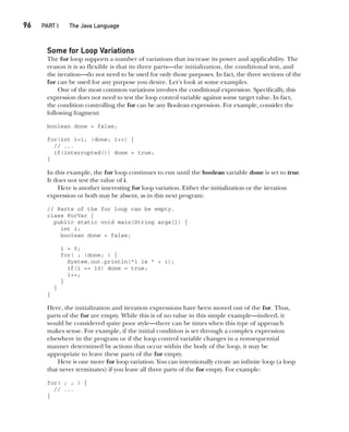 CompRef_2010 / Java The Complete Reference, Ninth Edition /Schildt / 007180 855-8
96  
PART I The Java Language
Some for Loop Variations
The for loop supports a number of variations that increase its power and applicability. The
reason it is so flexible is that its three parts—the initialization, the conditional test, and
the iteration—do not need to be used for only those purposes. In fact, the three sections of the
for can be used for any purpose you desire. Let’s look at some examples.
One of the most common variations involves the conditional expression. Specifically, this
expression does not need to test the loop control variable against some target value. In fact,
the condition controlling the for can be any Boolean expression. For example, consider the
following fragment:
boolean done = false;
for(int i=1; !done; i++) {
// ...
if(interrupted()) done = true;
}
In this example, the for loop continues to run until the boolean variable done is set to true.
It does not test the value of i.
Here is another interesting for loop variation. Either the initialization or the iteration
expression or both may be absent, as in this next program:
// Parts of the for loop can be empty.
class ForVar {
public static void main(String args[]) {
int i;
boolean done = false;
i = 0;
for( ; !done; ) {
System.out.println("i is " + i);
if(i == 10) done = true;
i++;
}
}
}
Here, the initialization and iteration expressions have been moved out of the for. Thus,
parts of the for are empty. While this is of no value in this simple example—indeed, it
would be considered quite poor style—there can be times when this type of approach
makes sense. For example, if the initial condition is set through a complex expression
elsewhere in the program or if the loop control variable changes in a nonsequential
manner determined by actions that occur within the body of the loop, it may be
appropriate to leave these parts of the for empty.
Here is one more for loop variation. You can intentionally create an infinite loop (a loop
that never terminates) if you leave all three parts of the for empty. For example:
for( ; ; ) {
// ...
}
05-ch05.indd 96 14/02/14 4:46 PM
 