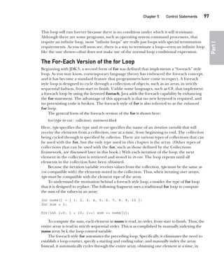 CompRef_2010 / Java The Complete Reference, Ninth Edition /Schildt / 007180 855-8
Chapter 5 Control Statements   97
Part
I
This loop will run forever because there is no condition under which it will terminate.
Although there are some programs, such as operating system command processors, that
require an infinite loop, most “infinite loops” are really just loops with special termination
requirements. As you will soon see, there is a way to terminate a loop—even an infinite loop
like the one shown—that does not make use of the normal loop conditional expression.
The For-Each Version of the for Loop
Beginning with JDK 5, a second form of for was defined that implements a “for-each” style
loop. As you may know, contemporary language theory has embraced the for-each concept,
and it has become a standard feature that programmers have come to expect. A for-each
style loop is designed to cycle through a collection of objects, such as an array, in strictly
sequential fashion, from start to finish. Unlike some languages, such as C#, that implement
a for-each loop by using the keyword foreach, Java adds the for-each capability by enhancing
the for statement. The advantage of this approach is that no new keyword is required, and
no preexisting code is broken. The for-each style of for is also referred to as the enhanced
for loop.
The general form of the for-each version of the for is shown here:
for(type itr-var : collection) statement-block
Here, type specifies the type and itr-var specifies the name of an iteration variable that will
receive the elements from a collection, one at a time, from beginning to end. The collection
being cycled through is specified by collection. There are various types of collections that can
be used with the for, but the only type used in this chapter is the array. (Other types of
collections that can be used with the for, such as those defined by the Collections
Framework, are discussed later in this book.) With each iteration of the loop, the next
element in the collection is retrieved and stored in itr-var. The loop repeats until all
elements in the collection have been obtained.
Because the iteration variable receives values from the collection, type must be the same as
(or compatible with) the elements stored in the collection. Thus, when iterating over arrays,
type must be compatible with the element type of the array.
To understand the motivation behind a for-each style loop, consider the type of for loop
that it is designed to replace. The following fragment uses a traditional for loop to compute
the sum of the values in an array:
int nums[] = { 1, 2, 3, 4, 5, 6, 7, 8, 9, 10 };
int sum = 0;
for(int i=0; i < 10; i++) sum += nums[i];
To compute the sum, each element in nums is read, in order, from start to finish. Thus, the
entire array is read in strictly sequential order. This is accomplished by manually indexing the
nums array by i, the loop control variable.
The for-each style for automates the preceding loop. Specifically, it eliminates the need to
establish a loop counter, specify a starting and ending value, and manually index the array.
Instead, it automatically cycles through the entire array, obtaining one element at a time, in
05-ch05.indd 97 14/02/14 4:46 PM
 