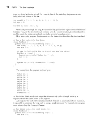 CompRef_2010 / Java The Complete Reference, Ninth Edition /Schildt / 007180 855-8
98  
PART I The Java Language
sequence, from beginning to end. For example, here is the preceding fragment rewritten
using a for-each version of the for:
int nums[] = { 1, 2, 3, 4, 5, 6, 7, 8, 9, 10 };
int sum = 0;
for(int x: nums) sum += x;
With each pass through the loop, x is automatically given a value equal to the next element
in nums. Thus, on the first iteration, x contains 1; on the second iteration, x contains 2; and so
on. Not only is the syntax streamlined, but it also prevents boundary errors.
Here is an entire program that demonstrates the for-each version of the for just described:
// Use a for-each style for loop.
class ForEach {
public static void main(String args[]) {
int nums[] = { 1, 2, 3, 4, 5, 6, 7, 8, 9, 10 };
int sum = 0;
// use for-each style for to display and sum the values
for(int x : nums) {
System.out.println("Value is: " + x);
sum += x;
}
System.out.println("Summation: " + sum);
}
}
The output from the program is shown here:
Value is: 1
Value is: 2
Value is: 3
Value is: 4
Value is: 5
Value is: 6
Value is: 7
Value is: 8
Value is: 9
Value is: 10
Summation: 55
As this output shows, the for-each style for automatically cycles through an array in
sequence from the lowest index to the highest.
Although the for-each for loop iterates until all elements in an array have been examined,
it is possible to terminate the loop early by using a break statement. For example, this program
sums only the first five elements of nums:
// Use break with a for-each style for.
class ForEach2 {
public static void main(String args[]) {
int sum = 0;
05-ch05.indd 98 14/02/14 4:46 PM
 
