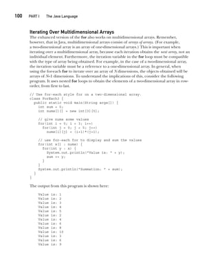 CompRef_2010 / Java The Complete Reference, Ninth Edition /Schildt / 007180 855-8
100  
PART I The Java Language
Iterating Over Multidimensional Arrays
The enhanced version of the for also works on multidimensional arrays. Remember,
however, that in Java, multidimensional arrays consist of arrays of arrays. (For example,
a two-dimensional array is an array of one-dimensional arrays.) This is important when
iterating over a multidimensional array, because each iteration obtains the next array, not an
individual element. Furthermore, the iteration variable in the for loop must be compatible
with the type of array being obtained. For example, in the case of a two-dimensional array,
the iteration variable must be a reference to a one-dimensional array. In general, when
using the for-each for to iterate over an array of N dimensions, the objects obtained will be
arrays of N–1 dimensions. To understand the implications of this, consider the following
program. It uses nested for loops to obtain the elements of a two-dimensional array in row-
order, from first to last.
// Use for-each style for on a two-dimensional array.
class ForEach3 {
public static void main(String args[]) {
int sum = 0;
int nums[][] = new int[3][5];
// give nums some values
for(int i = 0; i < 3; i++)
for(int j = 0; j < 5; j++)
nums[i][j] = (i+1)*(j+1);
// use for-each for to display and sum the values
for(int x[] : nums) {
for(int y : x) {
System.out.println("Value is: " + y);
sum += y;
}
}
System.out.println("Summation: " + sum);
}
}
The output from this program is shown here:
Value is: 1
Value is: 2
Value is: 3
Value is: 4
Value is: 5
Value is: 2
Value is: 4
Value is: 6
Value is: 8
Value is: 10
Value is: 3
Value is: 6
Value is: 9
05-ch05.indd 100 14/02/14 4:46 PM
 
