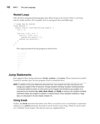 CompRef_2010 / Java The Complete Reference, Ninth Edition /Schildt / 007180 855-8
102  
PART I The Java Language
Nested Loops
Like all other programming languages, Java allows loops to be nested. That is, one loop
may be inside another. For example, here is a program that nests for loops:
// Loops may be nested.
class Nested {
public static void main(String args[]) {
int i, j;
for(i=0; i<10; i++) {
for(j=i; j<10; j++)
System.out.print(".");
System.out.println();
}
}
}
The output produced by this program is shown here:
..........
.........
........
.......
......
.....
....
...
..
.
Jump Statements
Java supports three jump statements: break, continue, and return. These statements transfer
control to another part of your program. Each is examined here.
NOTE In addition to the jump statements discussed here, Java supports one other way that you can
change your program’s flow of execution: through exception handling. Exception handling provides
a structured method by which run-time errors can be trapped and handled by your program. It is
supported by the keywords try, catch, throw, throws, and finally. In essence, the exception handling
mechanism allows your program to perform a nonlocal branch. Since exception handling is a large
topic, it is discussed in its own chapter, Chapter 10.
Using break
In Java, the break statement has three uses. First, as you have seen, it terminates a statement
sequence in a switch statement. Second, it can be used to exit a loop. Third, it can be used
as a “civilized” form of goto. The last two uses are explained here.
05-ch05.indd 102 14/02/14 4:46 PM
 
