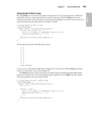 CompRef_2010 / Java The Complete Reference, Ninth Edition /Schildt / 007180 855-8
Chapter 5 Control Statements   103
Part
I
Using break to Exit a Loop
By using break, you can force immediate termination of a loop, bypassing the conditional
expression and any remaining code in the body of the loop. When a break statement is
encountered inside a loop, the loop is terminated and program control resumes at the next
statement following the loop. Here is a simple example:
// Using break to exit a loop.
class BreakLoop {
public static void main(String args[]) {
for(int i=0; i<100; i++) {
if(i == 10) break; // terminate loop if i is 10
System.out.println("i: " + i);
}
System.out.println("Loop complete.");
}
}
This program generates the following output:
i: 0
i: 1
i: 2
i: 3
i: 4
i: 5
i: 6
i: 7
i: 8
i: 9
Loop complete.
As you can see, although the for loop is designed to run from 0 to 99, the break statement
causes it to terminate early, when i equals 10.
The break statement can be used with any of Java’s loops, including intentionally infinite
loops. For example, here is the preceding program coded by use of a while loop. The output
from this program is the same as just shown.
// Using break to exit a while loop.
class BreakLoop2 {
public static void main(String args[]) {
int i = 0;
while(i < 100) {
if(i == 10) break; // terminate loop if i is 10
System.out.println("i: " + i);
i++;
}
System.out.println("Loop complete.");
}
}
05-ch05.indd 103 14/02/14 4:46 PM
 