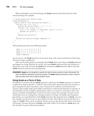 CompRef_2010 / Java The Complete Reference, Ninth Edition /Schildt / 007180 855-8
104  
PART I The Java Language
When used inside a set of nested loops, the break statement will only break out of the
innermost loop. For example:
// Using break with nested loops.
class BreakLoop3 {
public static void main(String args[]) {
for(int i=0; i<3; i++) {
System.out.print("Pass " + i + ": ");
for(int j=0; j<100; j++) {
if(j == 10) break; // terminate loop if j is 10
System.out.print(j + " ");
}
System.out.println();
}
System.out.println("Loops complete.");
}
}
This program generates the following output:
Pass 0: 0 1 2 3 4 5 6 7 8 9
Pass 1: 0 1 2 3 4 5 6 7 8 9
Pass 2: 0 1 2 3 4 5 6 7 8 9
Loops complete.
As you can see, the break statement in the inner loop only causes termination of that loop.
The outer loop is unaffected.
Here are two other points to remember about break. First, more than one break statement
may appear in a loop. However, be careful. Too many break statements have the tendency to
destructure your code. Second, the break that terminates a switch statement affects only that
switch statement and not any enclosing loops.
REMEMBER break was not designed to provide the normal means by which a loop is terminated.The
loop’s conditional expression serves this purpose.The break statement should be used to cancel a
loop only when some sort of special situation occurs.
Using break as a Form of Goto
In addition to its uses with the switch statement and loops, the break statement can also be
employed by itself to provide a “civilized” form of the goto statement. Java does not have a
goto statement because it provides a way to branch in an arbitrary and unstructured
manner. This usually makes goto-ridden code hard to understand and hard to maintain. It
also prohibits certain compiler optimizations. There are, however, a few places where the
goto is a valuable and legitimate construct for flow control. For example, the goto can be
useful when you are exiting from a deeply nested set of loops. To handle such situations,
Java defines an expanded form of the break statement. By using this form of break, you can,
for example, break out of one or more blocks of code. These blocks need not be part of a
loop or a switch. They can be any block. Further, you can specify precisely where execution
will resume, because this form of break works with a label. As you will see, break gives you
the benefits of a goto without its problems.
05-ch05.indd 104 14/02/14 4:46 PM
 
